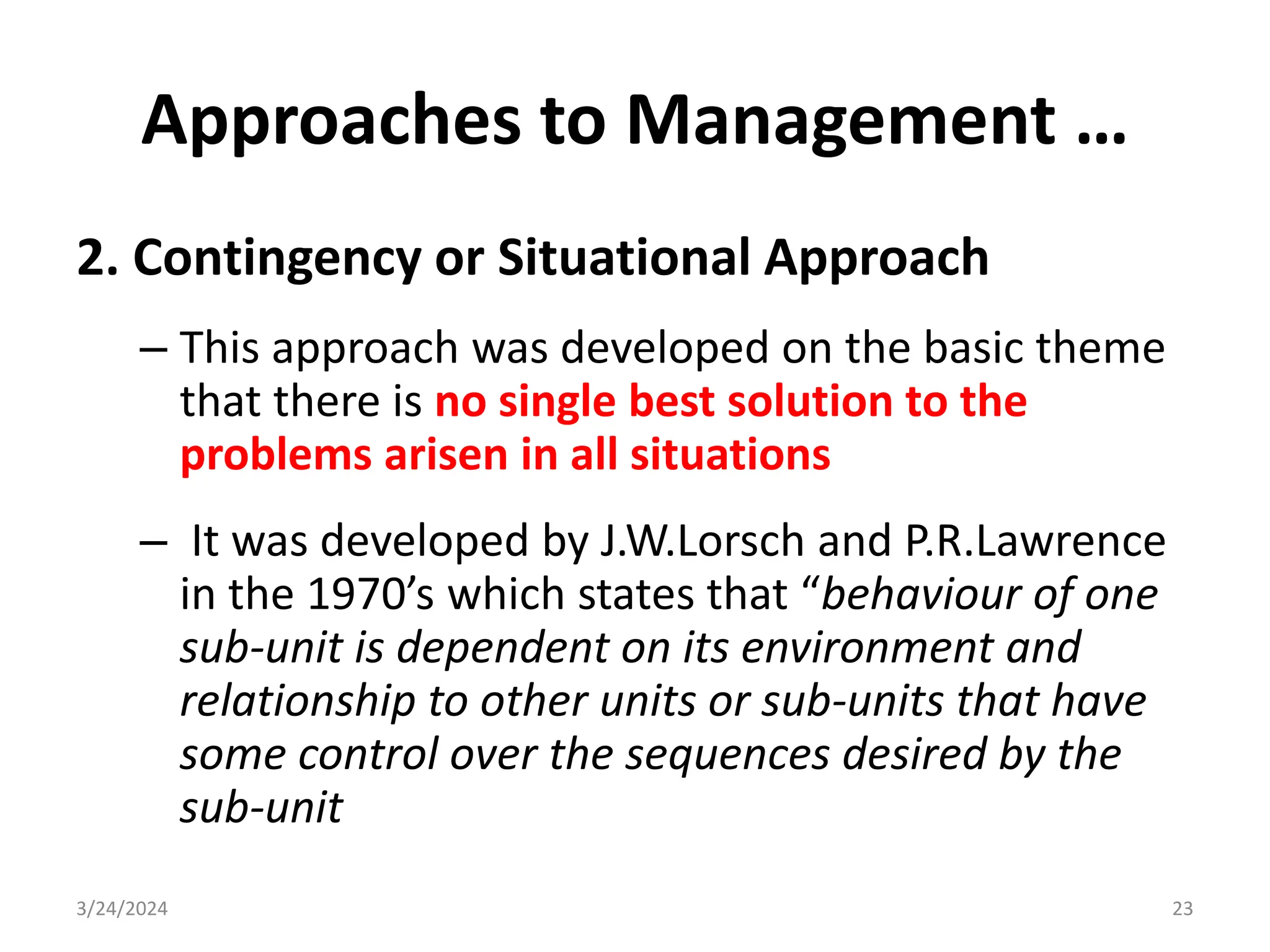 Approaches to Management …
2. Contingency or Situational Approach
– This approach was developed on the basic theme
that there is no single best solution to the
problems arisen in all situations
– It was developed by J.W.Lorsch and P.R.Lawrence
in the 1970’s which states that “behaviour of one
sub-unit is dependent on its environment and
relationship to other units or sub-units that have
some control over the sequences desired by the
sub-unit
3/24/2024 23
 