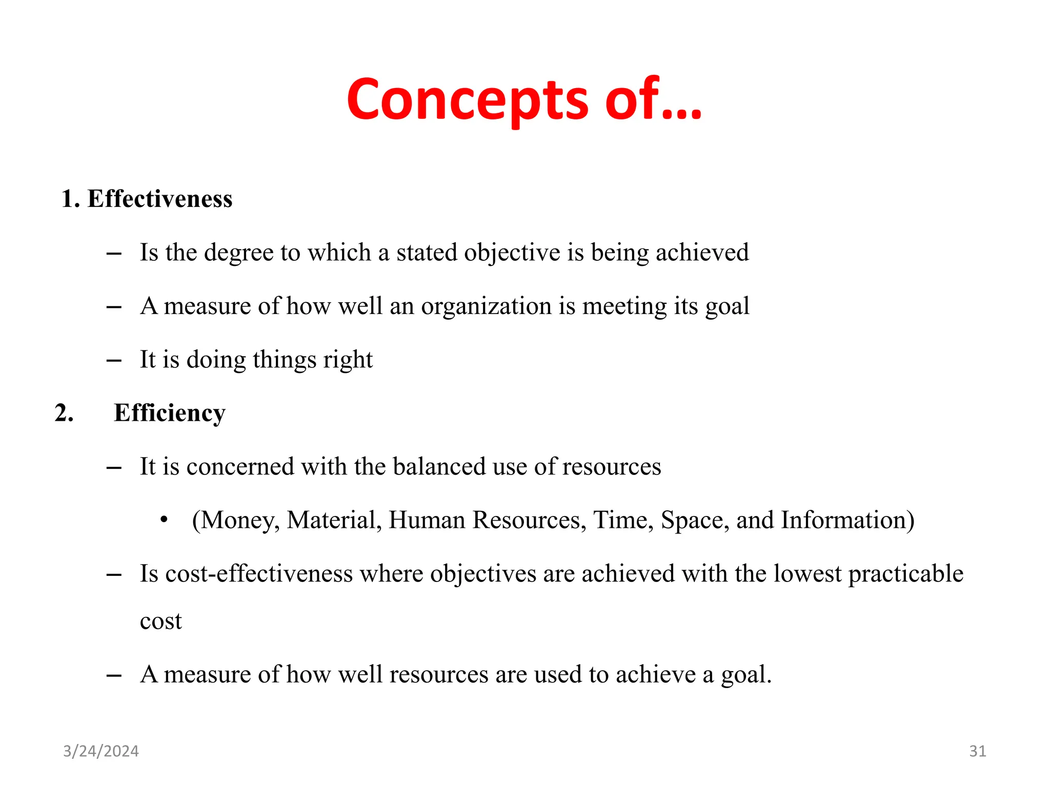 Concepts of…
1. Effectiveness
– Is the degree to which a stated objective is being achieved
– A measure of how well an organization is meeting its goal
– It is doing things right
2. Efficiency
– It is concerned with the balanced use of resources
• (Money, Material, Human Resources, Time, Space, and Information)
– Is cost-effectiveness where objectives are achieved with the lowest practicable
cost
– A measure of how well resources are used to achieve a goal.
31
3/24/2024
 