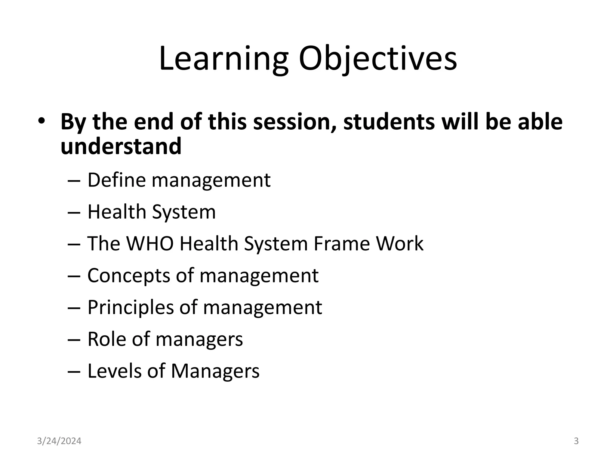 Learning Objectives
• By the end of this session, students will be able
understand
– Define management
– Health System
– The WHO Health System Frame Work
– Concepts of management
– Principles of management
– Role of managers
– Levels of Managers
3
3/24/2024
 