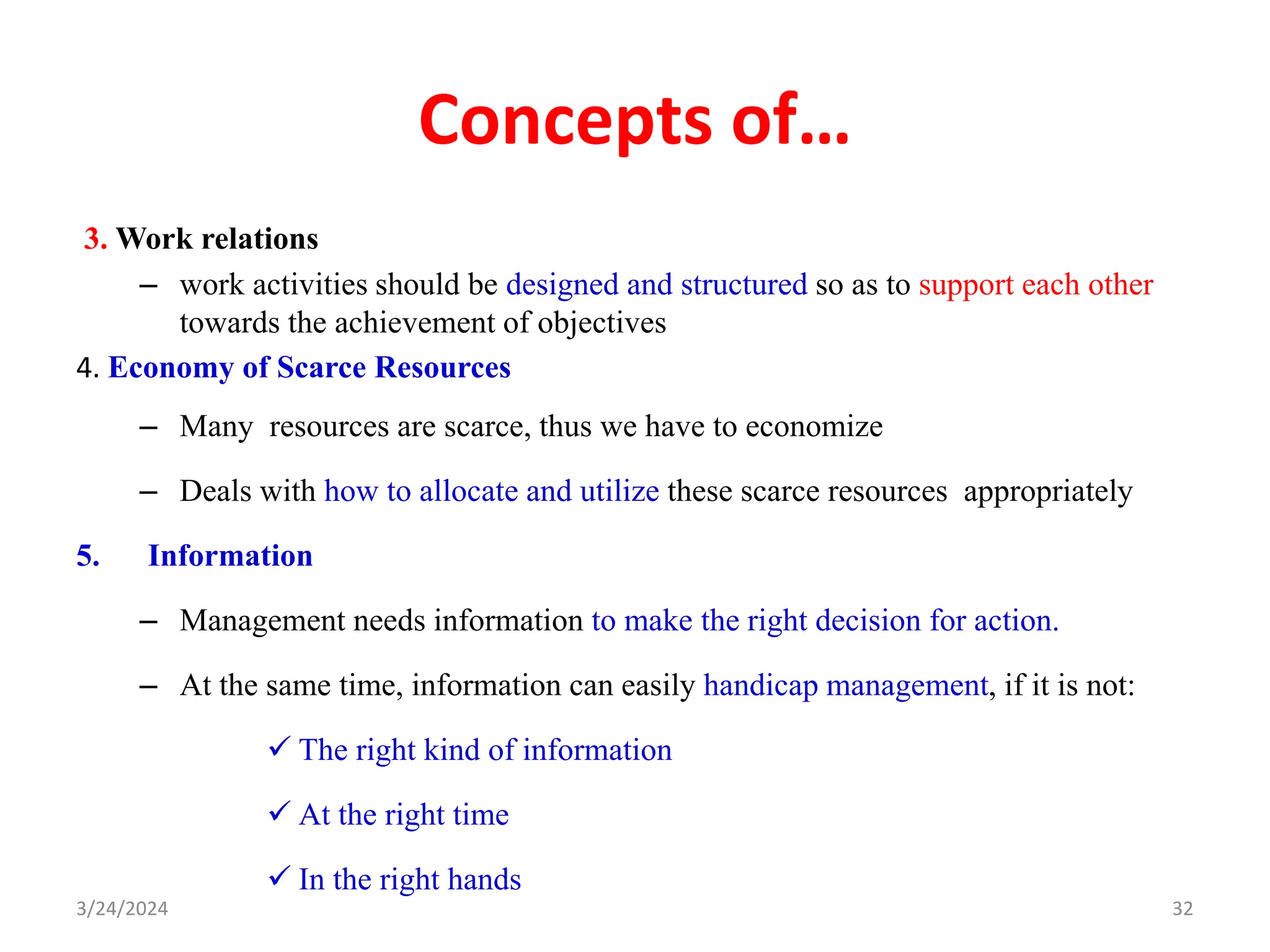 Concepts of…
3. Work relations
– work activities should be designed and structured so as to support each other
towards the achievement of objectives
4. Economy of Scarce Resources
– Many resources are scarce, thus we have to economize
– Deals with how to allocate and utilize these scarce resources appropriately
5. Information
– Management needs information to make the right decision for action.
– At the same time, information can easily handicap management, if it is not:
 The right kind of information
 At the right time
 In the right hands
32
3/24/2024
 