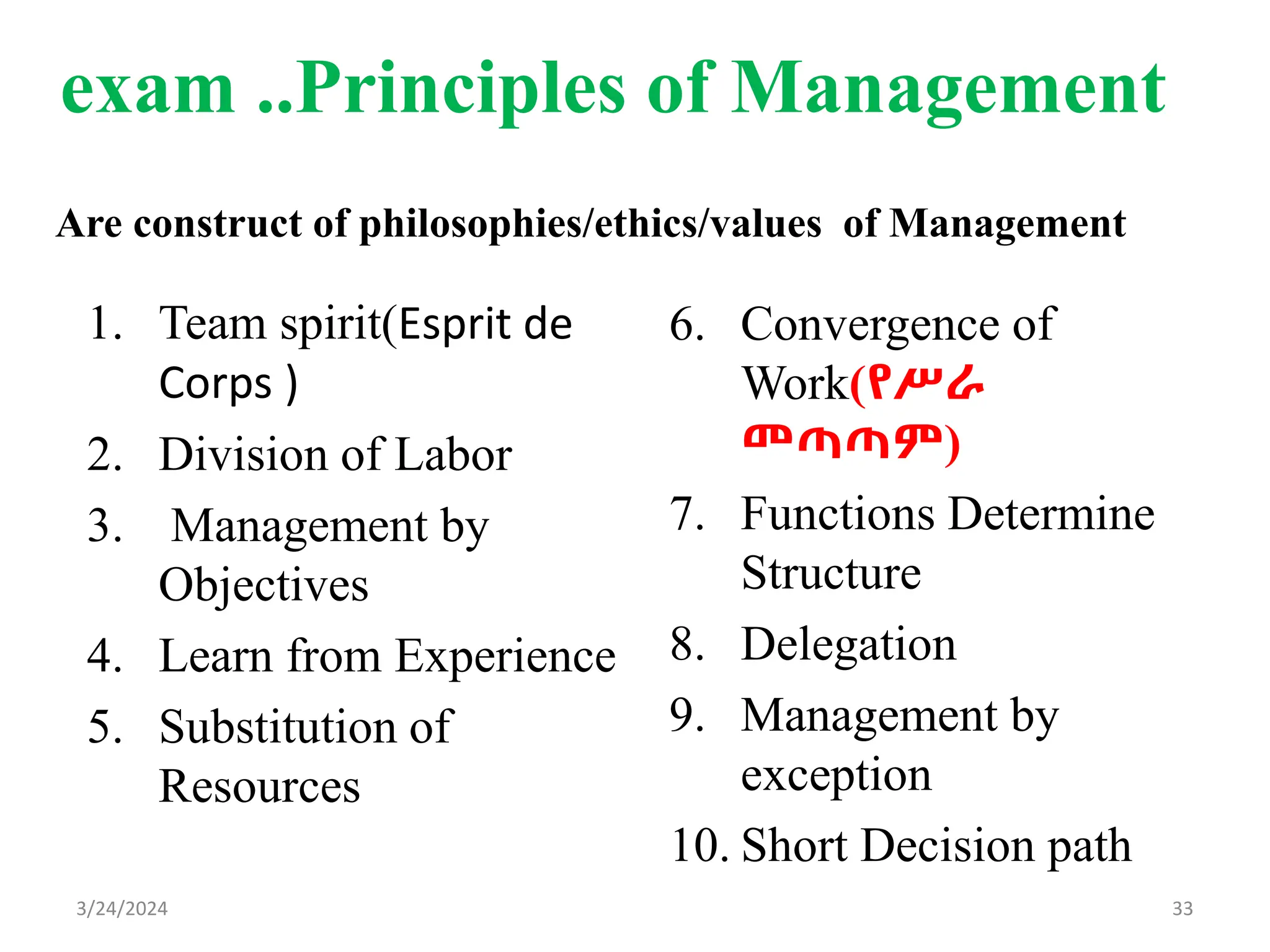 exam ..Principles of Management
1. Team spirit(Esprit de
Corps )
2. Division of Labor
3. Management by
Objectives
4. Learn from Experience
5. Substitution of
Resources
6. Convergence of
Work(የሥራ
መጣጣም)
7. Functions Determine
Structure
8. Delegation
9. Management by
exception
10. Short Decision path
33
3/24/2024
Are construct of philosophies/ethics/values of Management
 