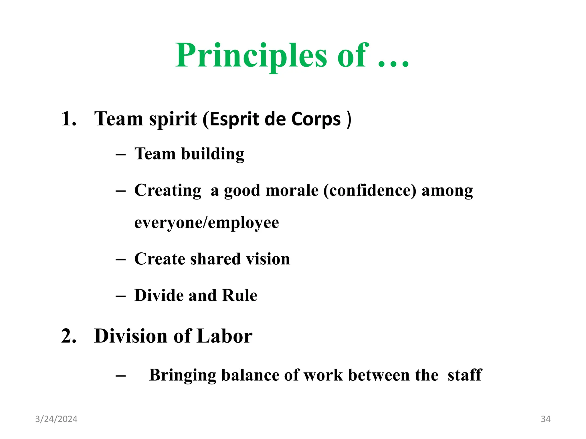 Principles of …
1. Team spirit (Esprit de Corps )
– Team building
– Creating a good morale (confidence) among
everyone/employee
– Create shared vision
– Divide and Rule
2. Division of Labor
– Bringing balance of work between the staff
34
3/24/2024
 