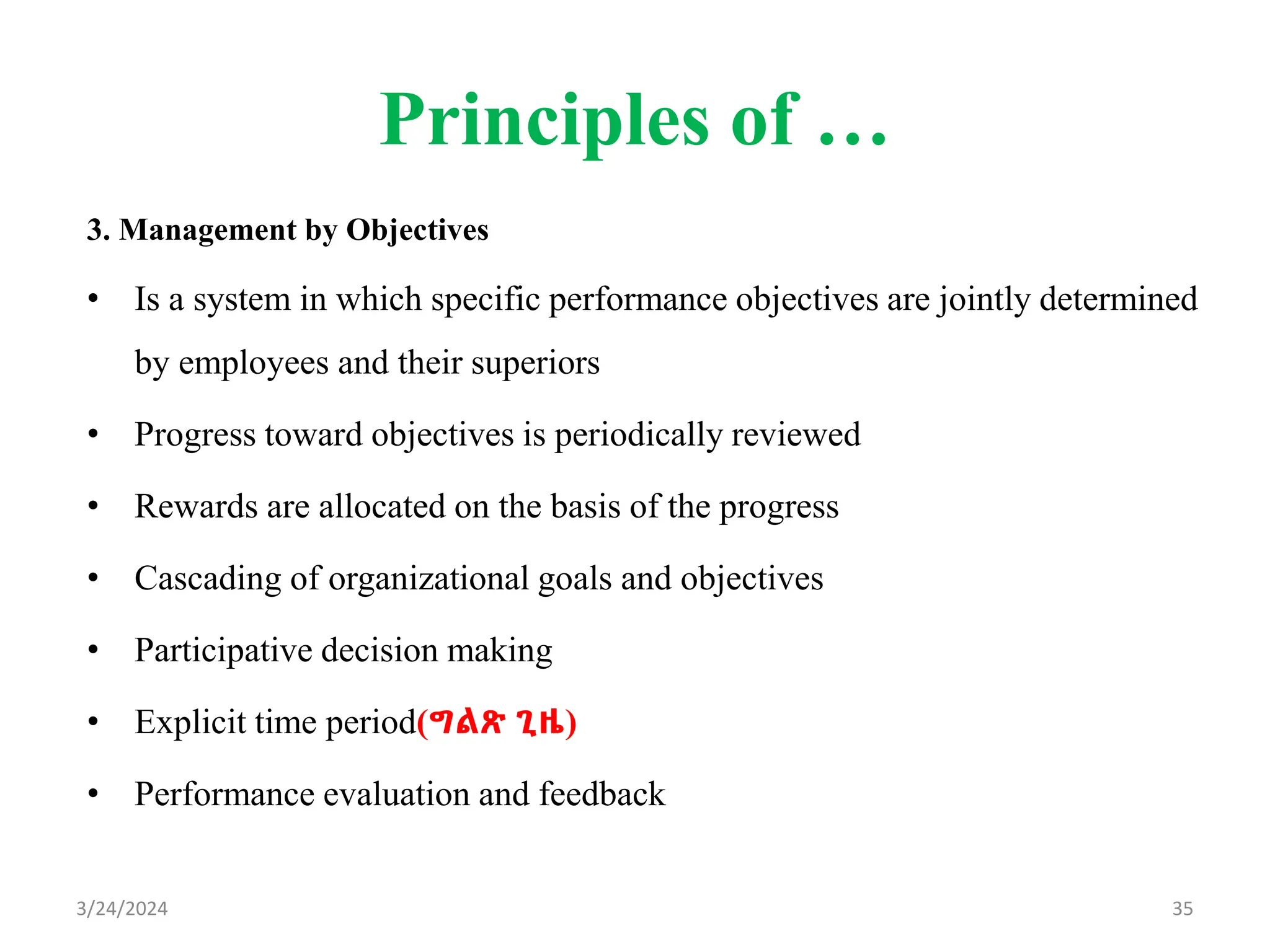 Principles of …
3. Management by Objectives
• Is a system in which specific performance objectives are jointly determined
by employees and their superiors
• Progress toward objectives is periodically reviewed
• Rewards are allocated on the basis of the progress
• Cascading of organizational goals and objectives
• Participative decision making
• Explicit time period(ግልጽ ጊዜ)
• Performance evaluation and feedback
35
3/24/2024
 