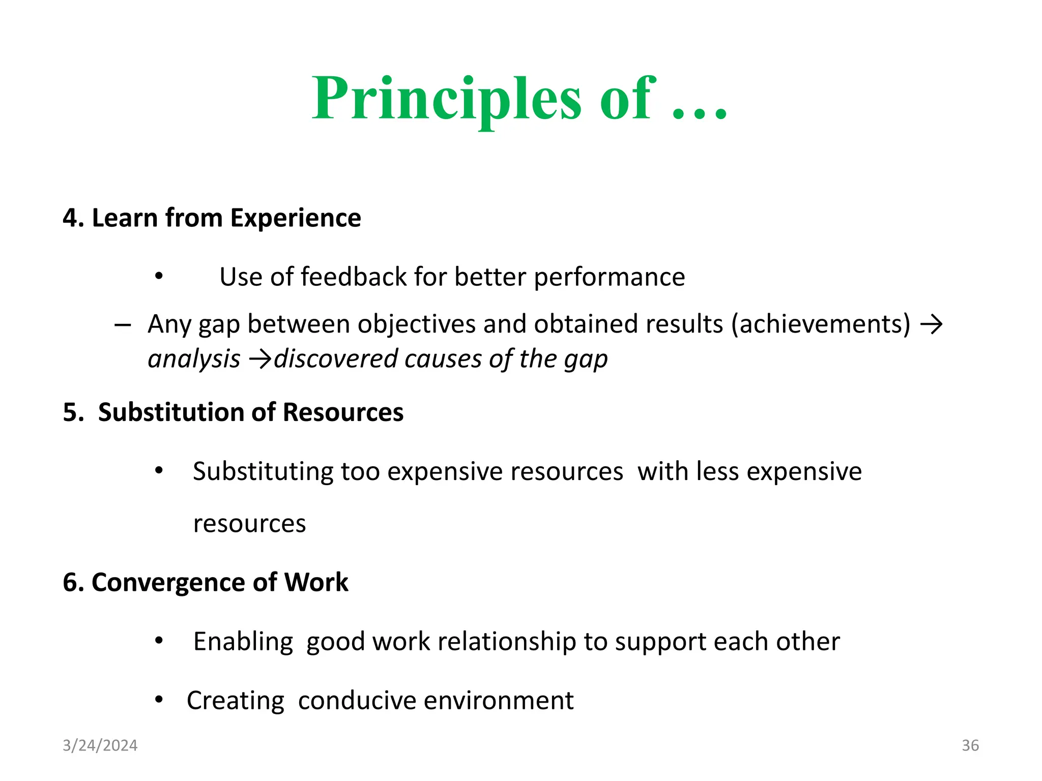 Principles of …
4. Learn from Experience
• Use of feedback for better performance
– Any gap between objectives and obtained results (achievements) →
analysis →discovered causes of the gap
5. Substitution of Resources
• Substituting too expensive resources with less expensive
resources
6. Convergence of Work
• Enabling good work relationship to support each other
• Creating conducive environment
36
3/24/2024
 