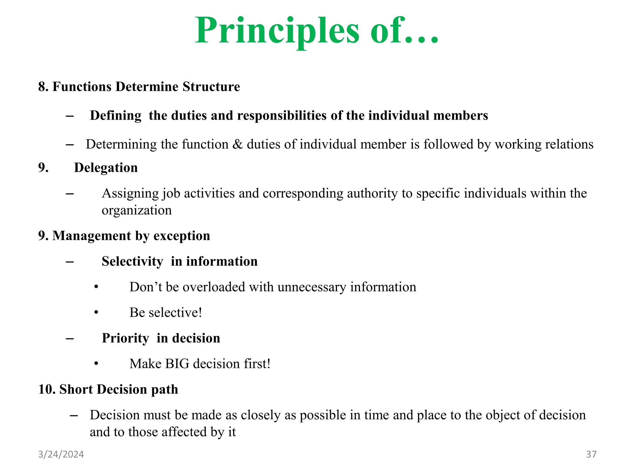 Principles of…
8. Functions Determine Structure
– Defining the duties and responsibilities of the individual members
– Determining the function & duties of individual member is followed by working relations
9. Delegation
– Assigning job activities and corresponding authority to specific individuals within the
organization
9. Management by exception
– Selectivity in information
• Don’t be overloaded with unnecessary information
• Be selective!
– Priority in decision
• Make BIG decision first!
10. Short Decision path
– Decision must be made as closely as possible in time and place to the object of decision
and to those affected by it
3/24/2024 37
 