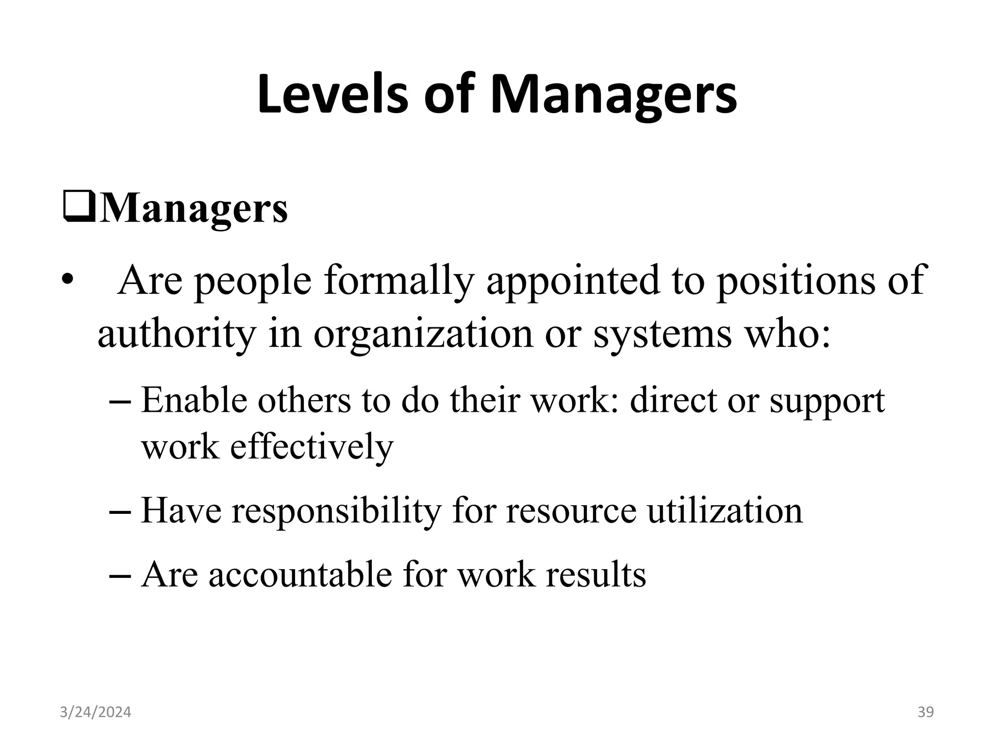 Levels of Managers
Managers
• Are people formally appointed to positions of
authority in organization or systems who:
– Enable others to do their work: direct or support
work effectively
– Have responsibility for resource utilization
– Are accountable for work results
39
3/24/2024
 