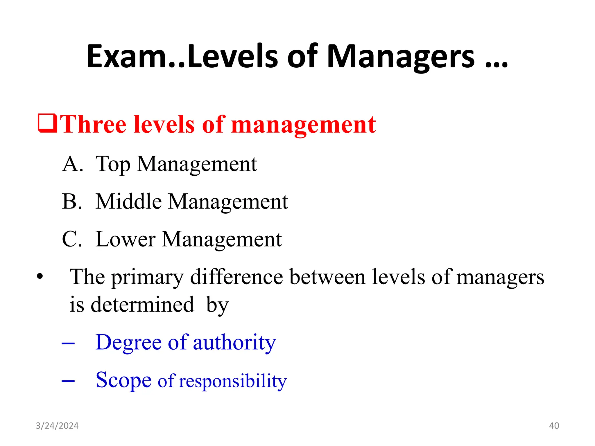 Exam..Levels of Managers …
Three levels of management
A. Top Management
B. Middle Management
C. Lower Management
• The primary difference between levels of managers
is determined by
– Degree of authority
– Scope of responsibility
40
3/24/2024
 