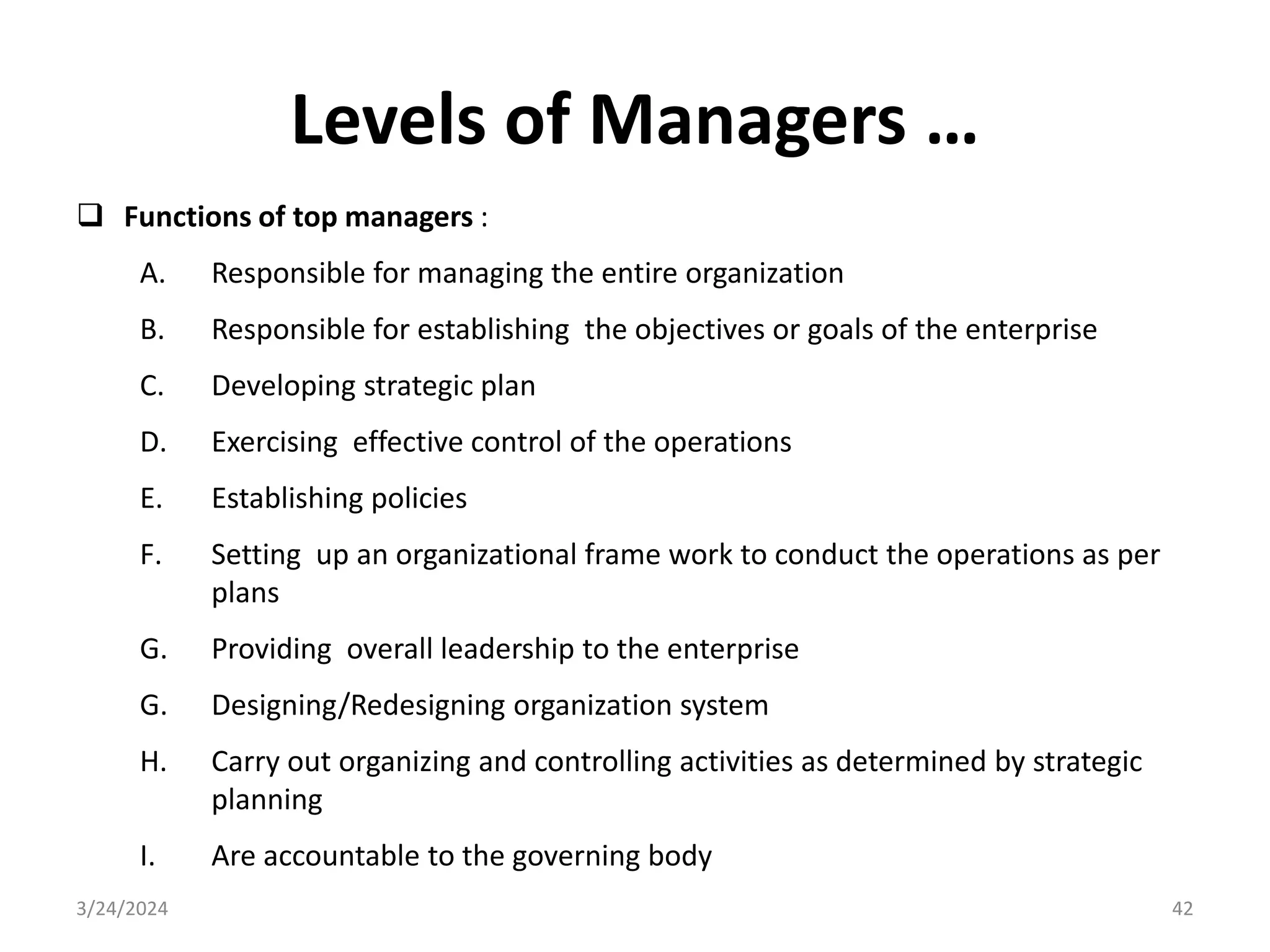 Levels of Managers …
 Functions of top managers :
A. Responsible for managing the entire organization
B. Responsible for establishing the objectives or goals of the enterprise
C. Developing strategic plan
D. Exercising effective control of the operations
E. Establishing policies
F. Setting up an organizational frame work to conduct the operations as per
plans
G. Providing overall leadership to the enterprise
G. Designing/Redesigning organization system
H. Carry out organizing and controlling activities as determined by strategic
planning
I. Are accountable to the governing body
3/24/2024 42
 