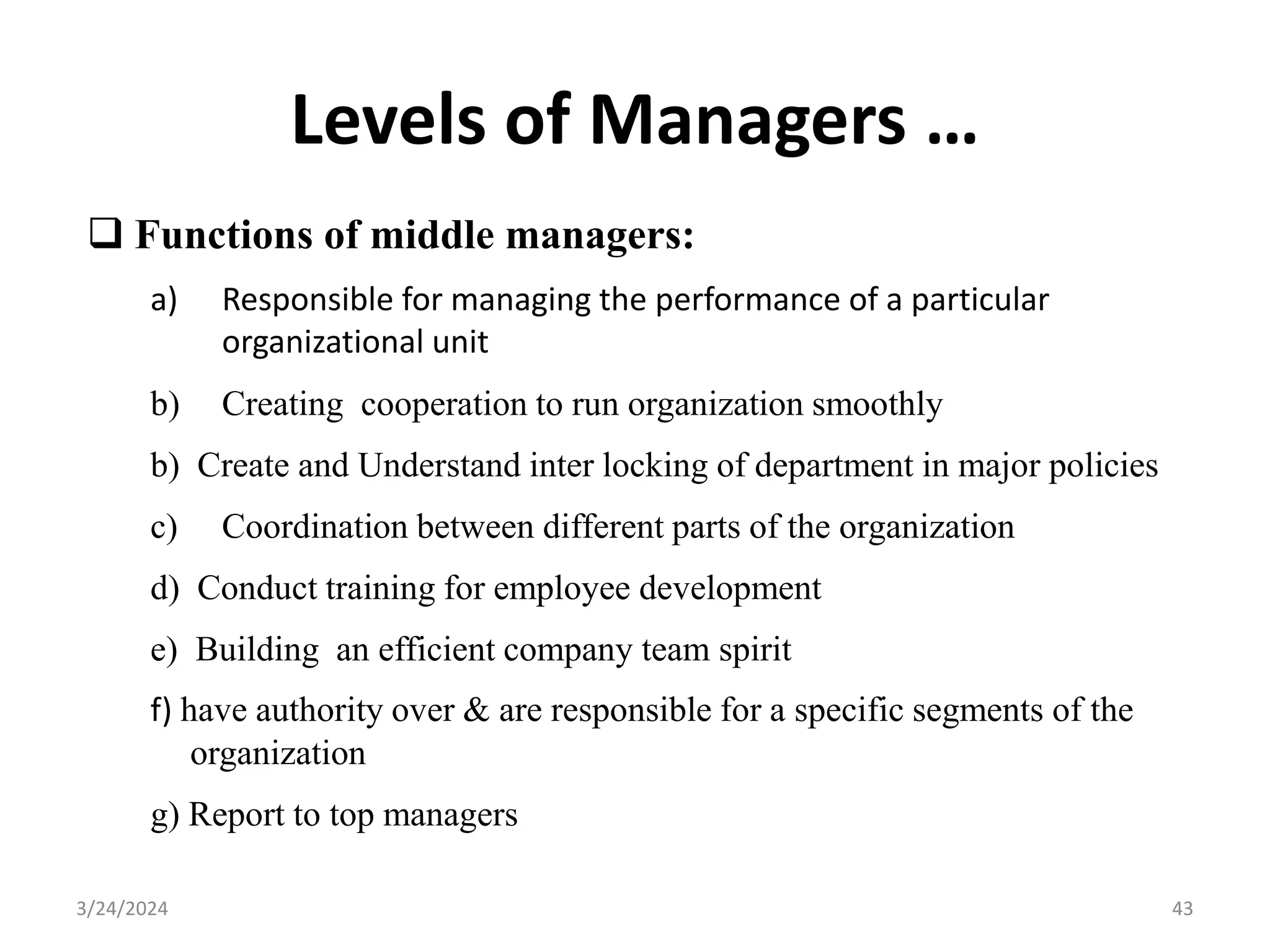 Levels of Managers …
 Functions of middle managers:
a) Responsible for managing the performance of a particular
organizational unit
b) Creating cooperation to run organization smoothly
b) Create and Understand inter locking of department in major policies
c) Coordination between different parts of the organization
d) Conduct training for employee development
e) Building an efficient company team spirit
f) have authority over & are responsible for a specific segments of the
organization
g) Report to top managers
43
3/24/2024
 