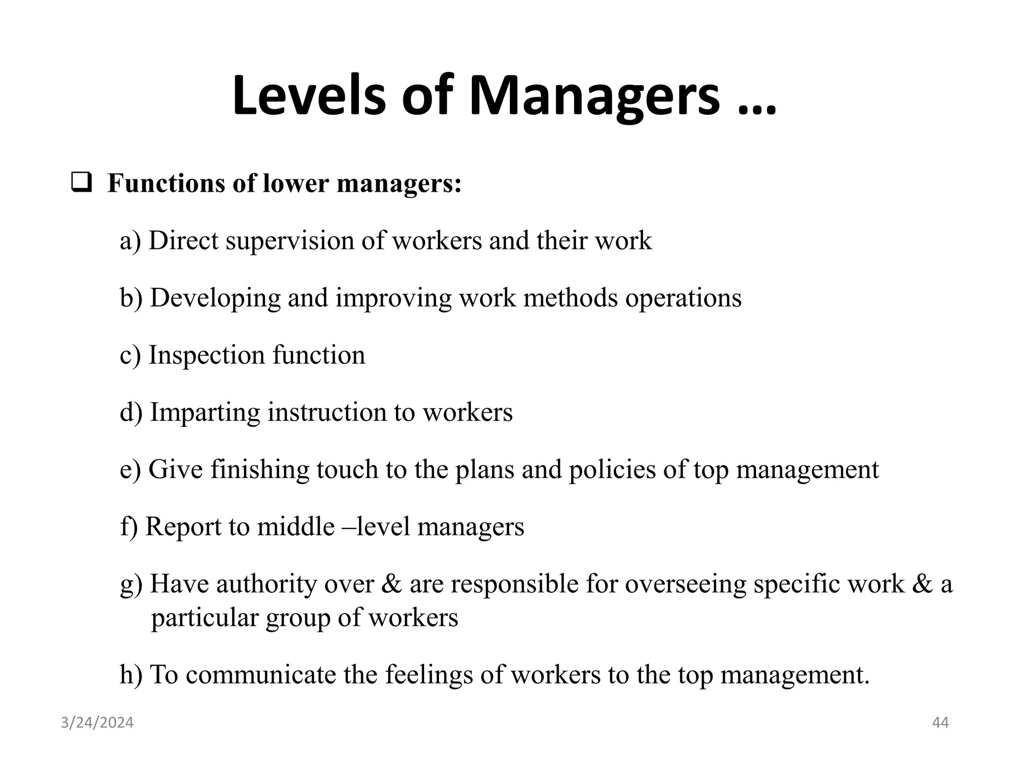Levels of Managers …
 Functions of lower managers:
a) Direct supervision of workers and their work
b) Developing and improving work methods operations
c) Inspection function
d) Imparting instruction to workers
e) Give finishing touch to the plans and policies of top management
f) Report to middle –level managers
g) Have authority over & are responsible for overseeing specific work & a
particular group of workers
h) To communicate the feelings of workers to the top management.
44
3/24/2024
 