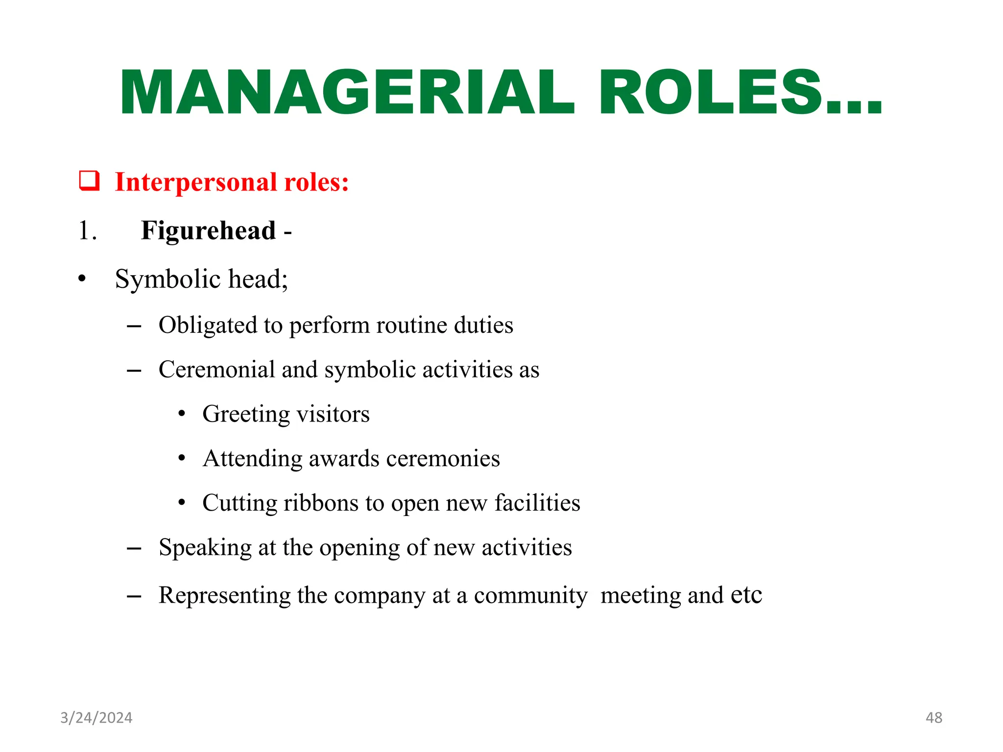 MANAGERIAL ROLES…
 Interpersonal roles:
1. Figurehead -
• Symbolic head;
– Obligated to perform routine duties
– Ceremonial and symbolic activities as
• Greeting visitors
• Attending awards ceremonies
• Cutting ribbons to open new facilities
– Speaking at the opening of new activities
– Representing the company at a community meeting and etc
48
3/24/2024
 