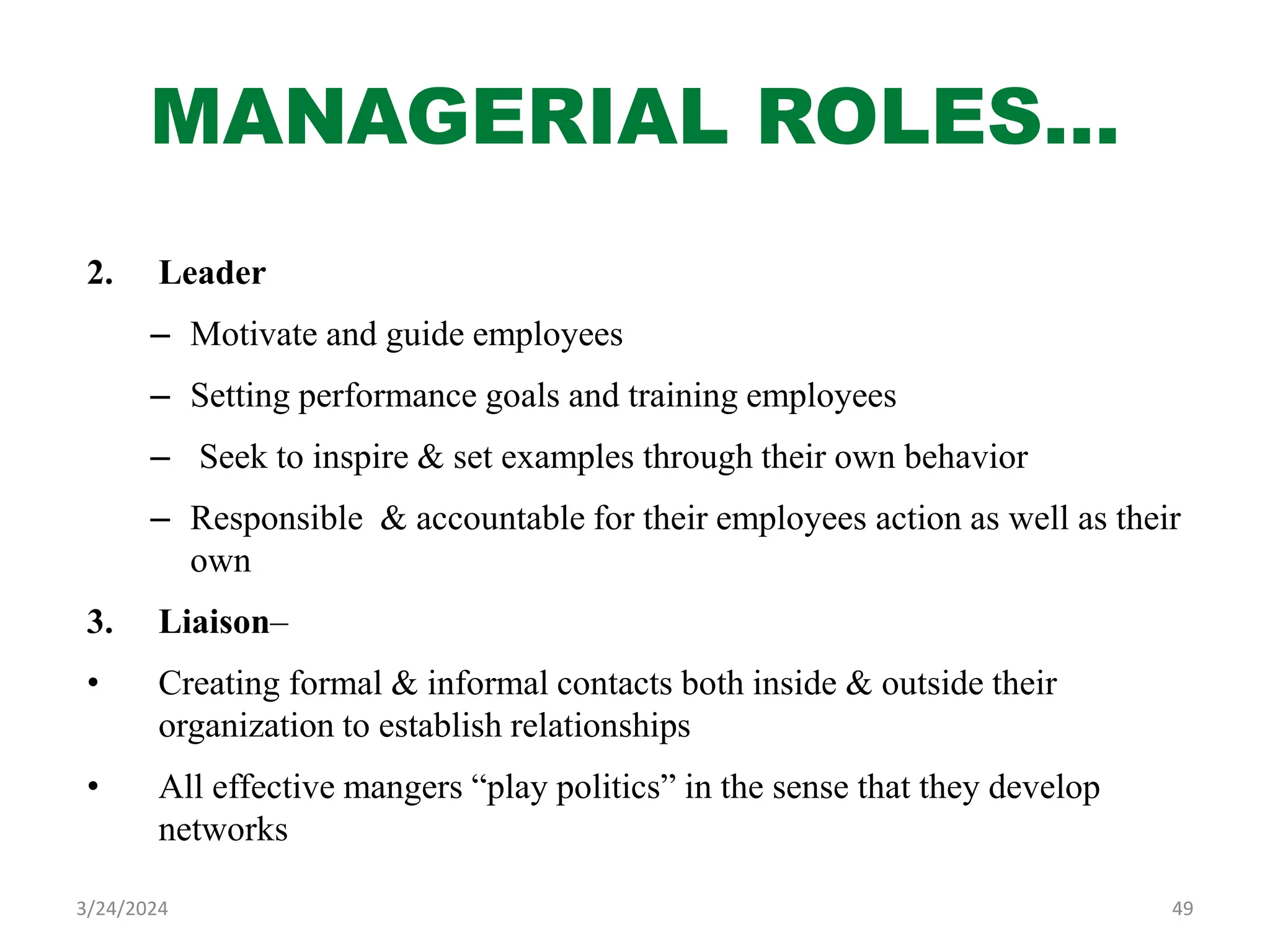 MANAGERIAL ROLES…
2. Leader
– Motivate and guide employees
– Setting performance goals and training employees
– Seek to inspire & set examples through their own behavior
– Responsible & accountable for their employees action as well as their
own
3. Liaison–
• Creating formal & informal contacts both inside & outside their
organization to establish relationships
• All effective mangers “play politics” in the sense that they develop
networks
49
3/24/2024
 