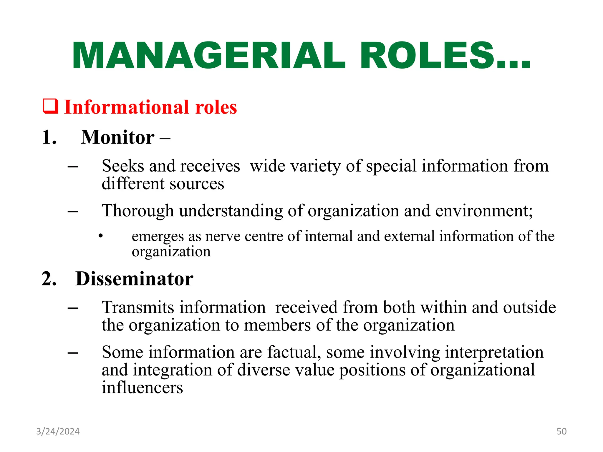 MANAGERIAL ROLES…
 Informational roles
1. Monitor –
– Seeks and receives wide variety of special information from
different sources
– Thorough understanding of organization and environment;
• emerges as nerve centre of internal and external information of the
organization
2. Disseminator
– Transmits information received from both within and outside
the organization to members of the organization
– Some information are factual, some involving interpretation
and integration of diverse value positions of organizational
influencers
50
3/24/2024
 