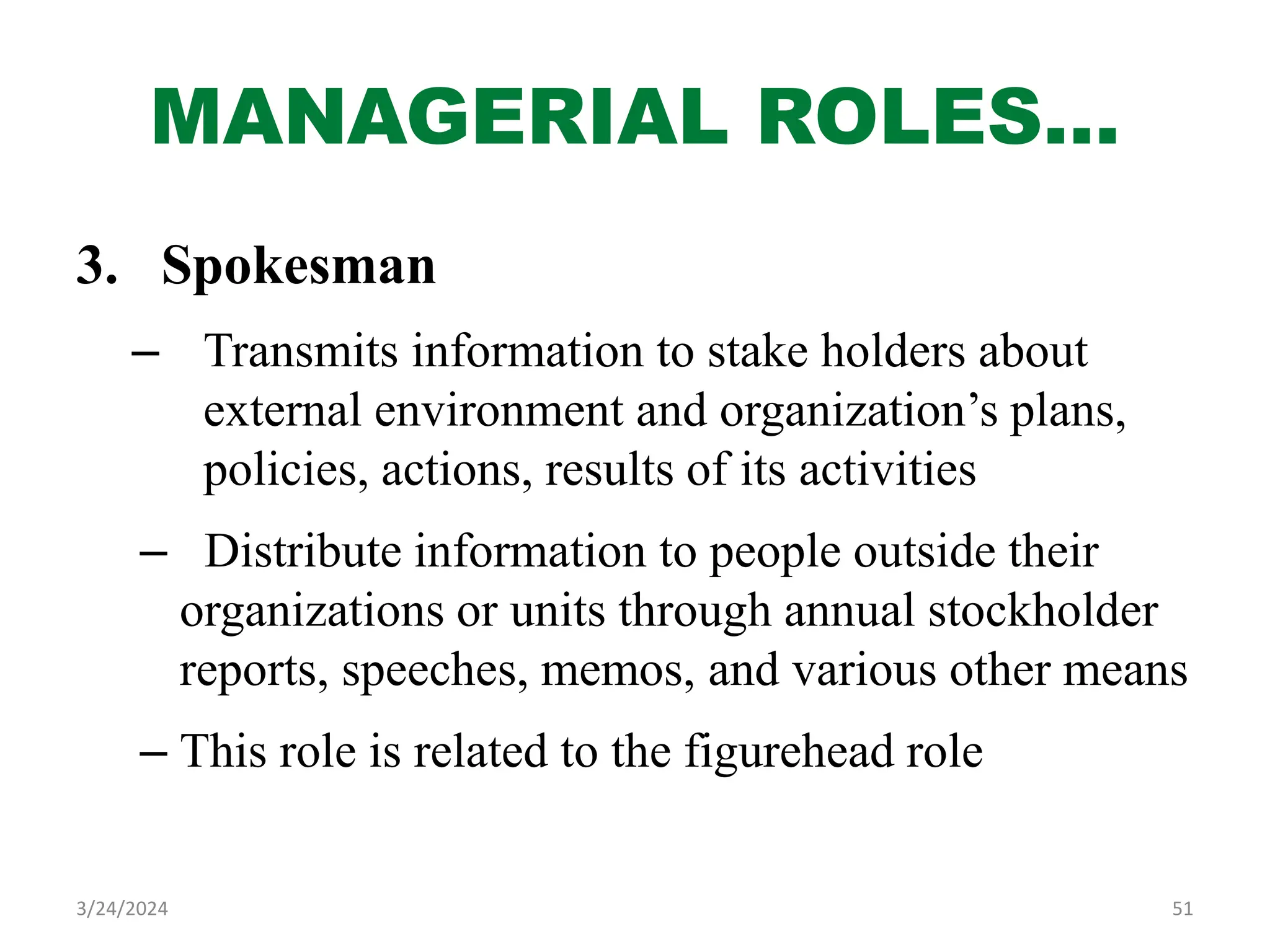 MANAGERIAL ROLES…
3. Spokesman
– Transmits information to stake holders about
external environment and organization’s plans,
policies, actions, results of its activities
– Distribute information to people outside their
organizations or units through annual stockholder
reports, speeches, memos, and various other means
– This role is related to the figurehead role
51
3/24/2024
 