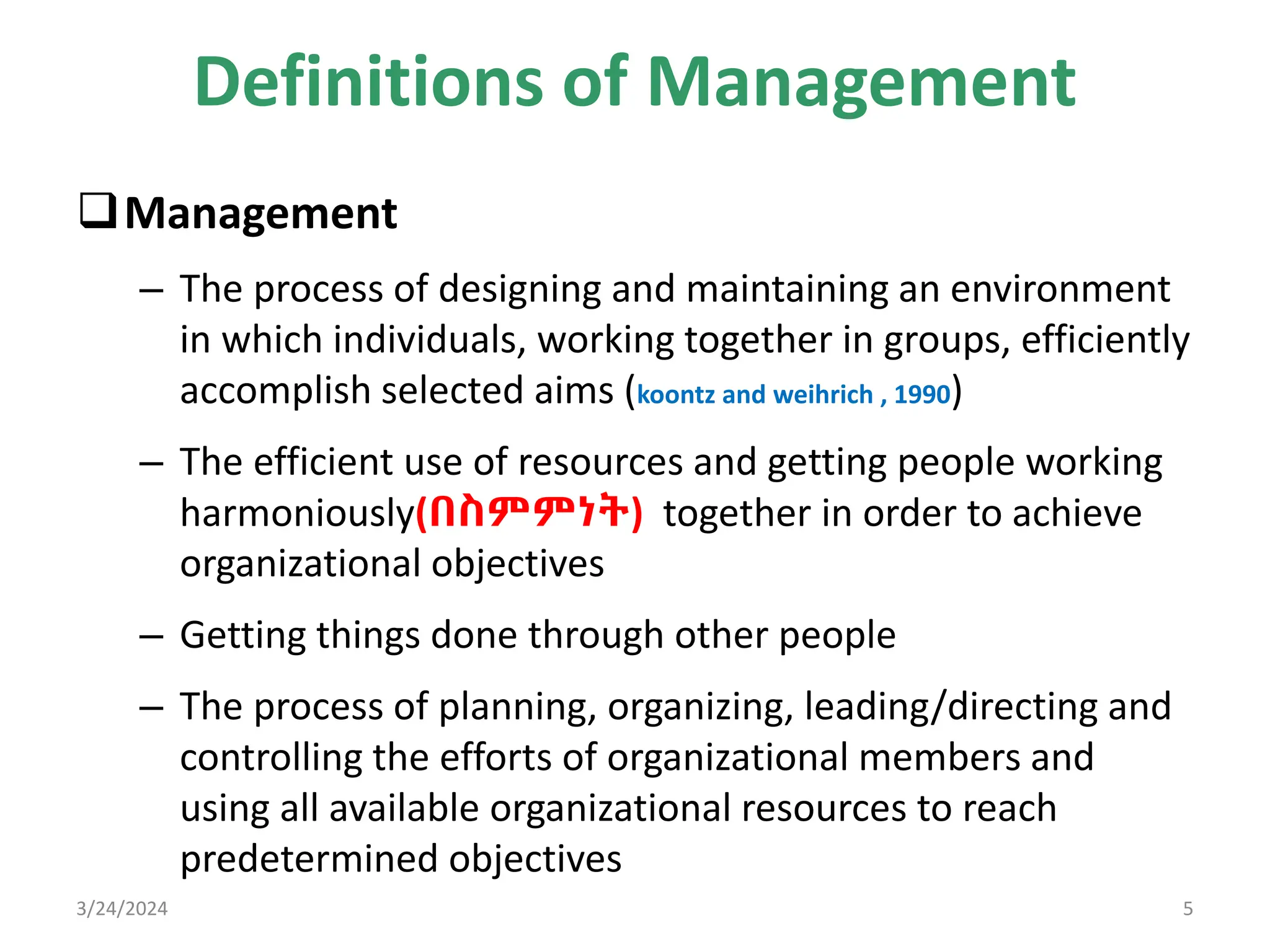 Definitions of Management
Management
– The process of designing and maintaining an environment
in which individuals, working together in groups, efficiently
accomplish selected aims (koontz and weihrich , 1990)
– The efficient use of resources and getting people working
harmoniously(በስምምነት) together in order to achieve
organizational objectives
– Getting things done through other people
– The process of planning, organizing, leading/directing and
controlling the efforts of organizational members and
using all available organizational resources to reach
predetermined objectives
3/24/2024 5
 
