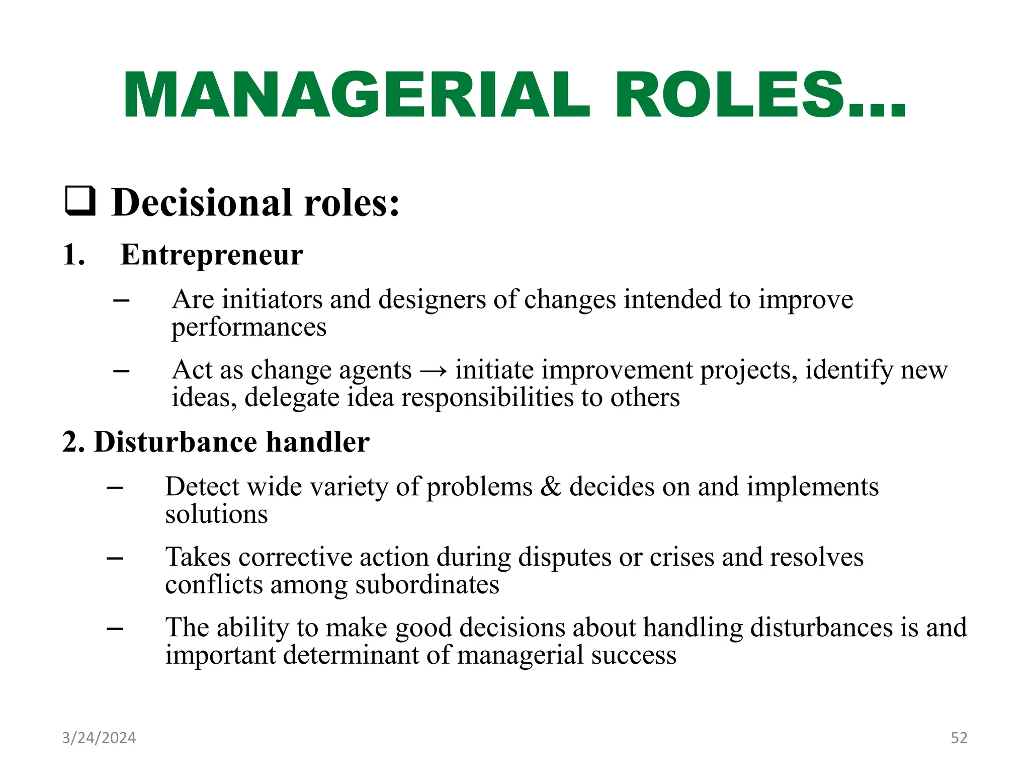 MANAGERIAL ROLES…
 Decisional roles:
1. Entrepreneur
– Are initiators and designers of changes intended to improve
performances
– Act as change agents → initiate improvement projects, identify new
ideas, delegate idea responsibilities to others
2. Disturbance handler
– Detect wide variety of problems & decides on and implements
solutions
– Takes corrective action during disputes or crises and resolves
conflicts among subordinates
– The ability to make good decisions about handling disturbances is and
important determinant of managerial success
52
3/24/2024
 