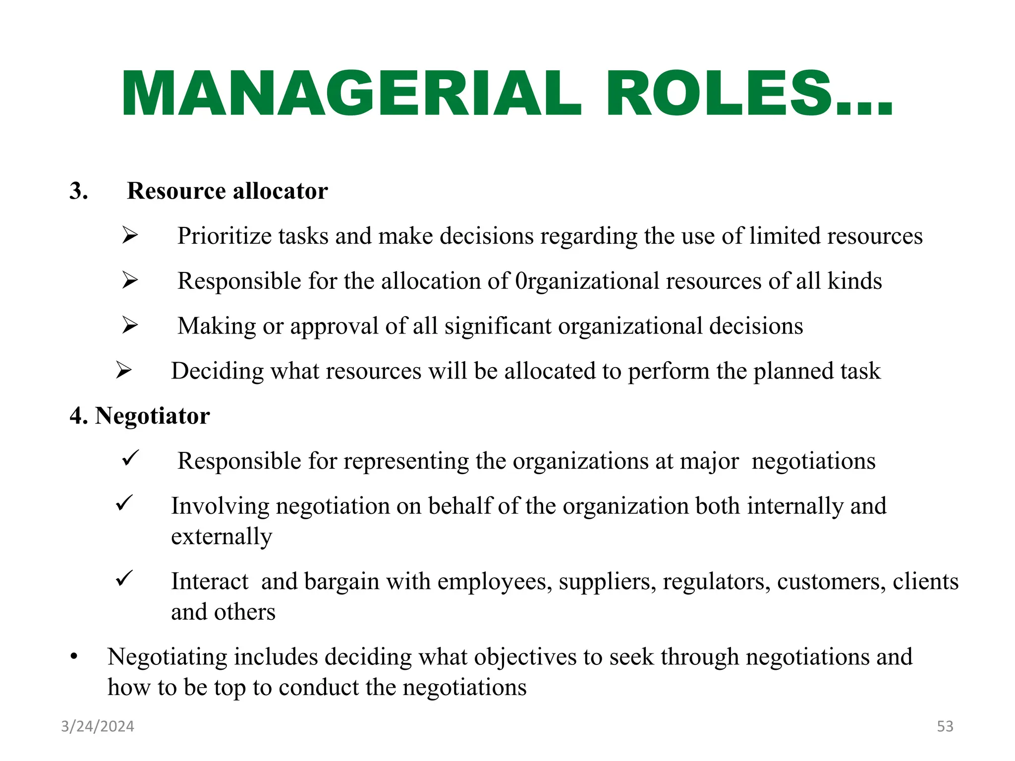 MANAGERIAL ROLES…
3. Resource allocator
 Prioritize tasks and make decisions regarding the use of limited resources
 Responsible for the allocation of 0rganizational resources of all kinds
 Making or approval of all significant organizational decisions
 Deciding what resources will be allocated to perform the planned task
4. Negotiator
 Responsible for representing the organizations at major negotiations
 Involving negotiation on behalf of the organization both internally and
externally
 Interact and bargain with employees, suppliers, regulators, customers, clients
and others
• Negotiating includes deciding what objectives to seek through negotiations and
how to be top to conduct the negotiations
53
3/24/2024
 