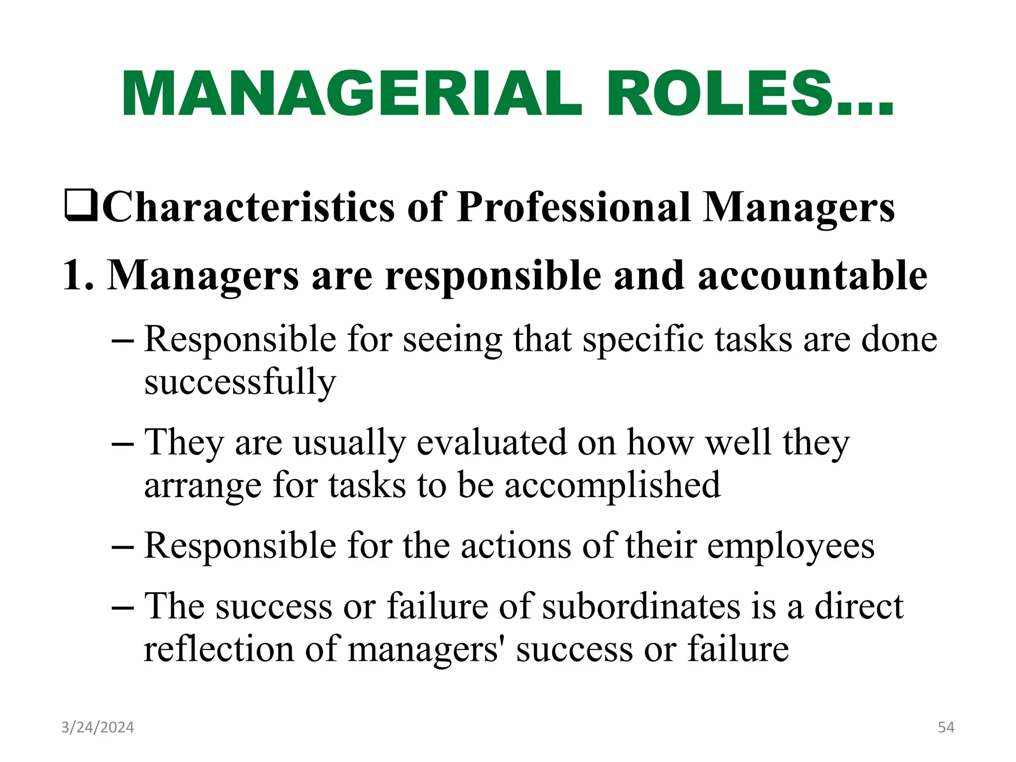 MANAGERIAL ROLES…
Characteristics of Professional Managers
1. Managers are responsible and accountable
– Responsible for seeing that specific tasks are done
successfully
– They are usually evaluated on how well they
arrange for tasks to be accomplished
– Responsible for the actions of their employees
– The success or failure of subordinates is a direct
reflection of managers' success or failure
54
3/24/2024
 
