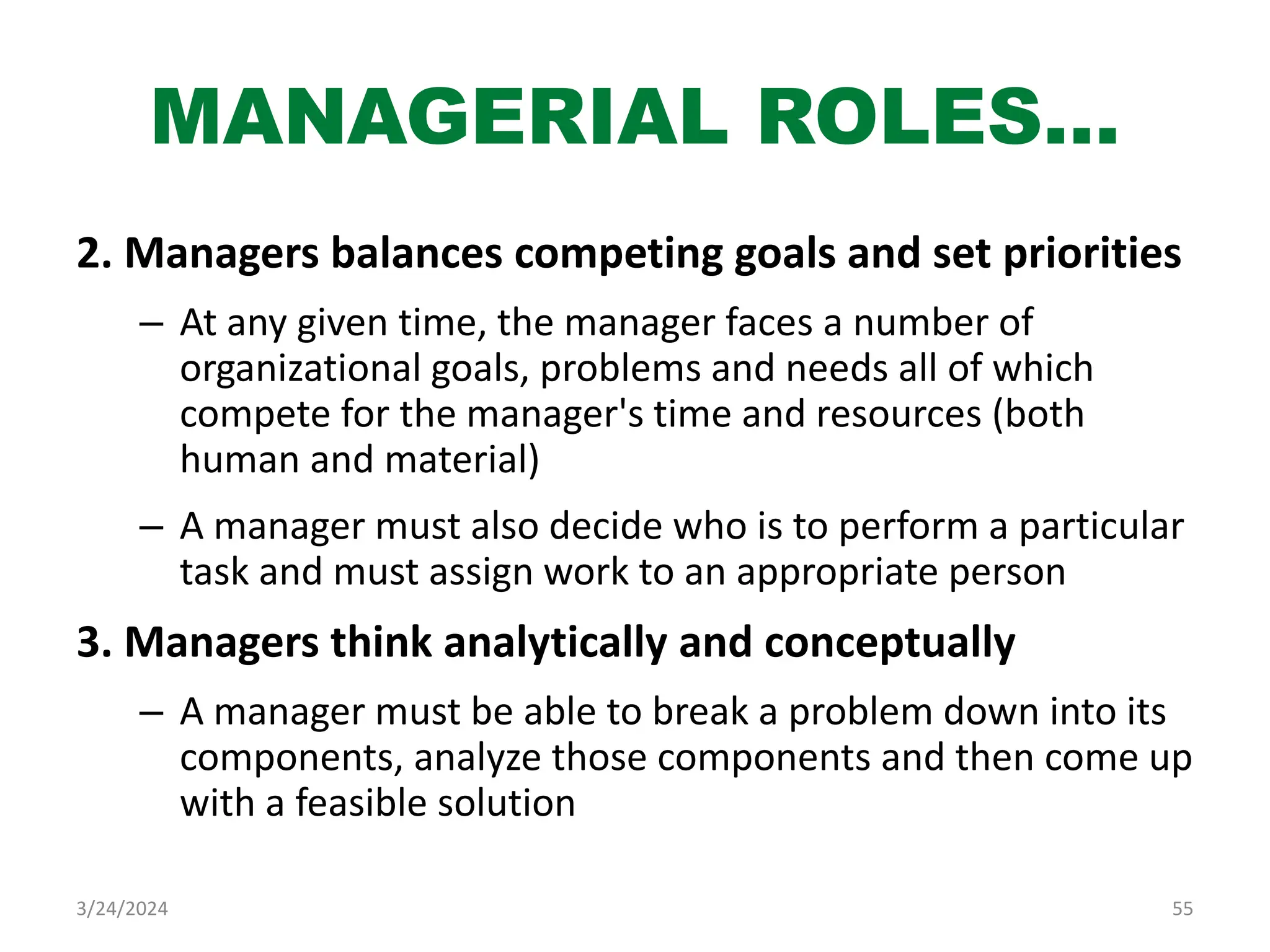 MANAGERIAL ROLES…
2. Managers balances competing goals and set priorities
– At any given time, the manager faces a number of
organizational goals, problems and needs all of which
compete for the manager's time and resources (both
human and material)
– A manager must also decide who is to perform a particular
task and must assign work to an appropriate person
3. Managers think analytically and conceptually
– A manager must be able to break a problem down into its
components, analyze those components and then come up
with a feasible solution
55
3/24/2024
 