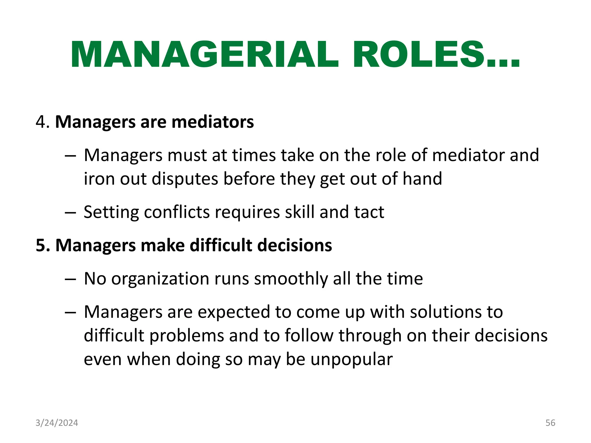 MANAGERIAL ROLES…
4. Managers are mediators
– Managers must at times take on the role of mediator and
iron out disputes before they get out of hand
– Setting conflicts requires skill and tact
5. Managers make difficult decisions
– No organization runs smoothly all the time
– Managers are expected to come up with solutions to
difficult problems and to follow through on their decisions
even when doing so may be unpopular
56
3/24/2024
 