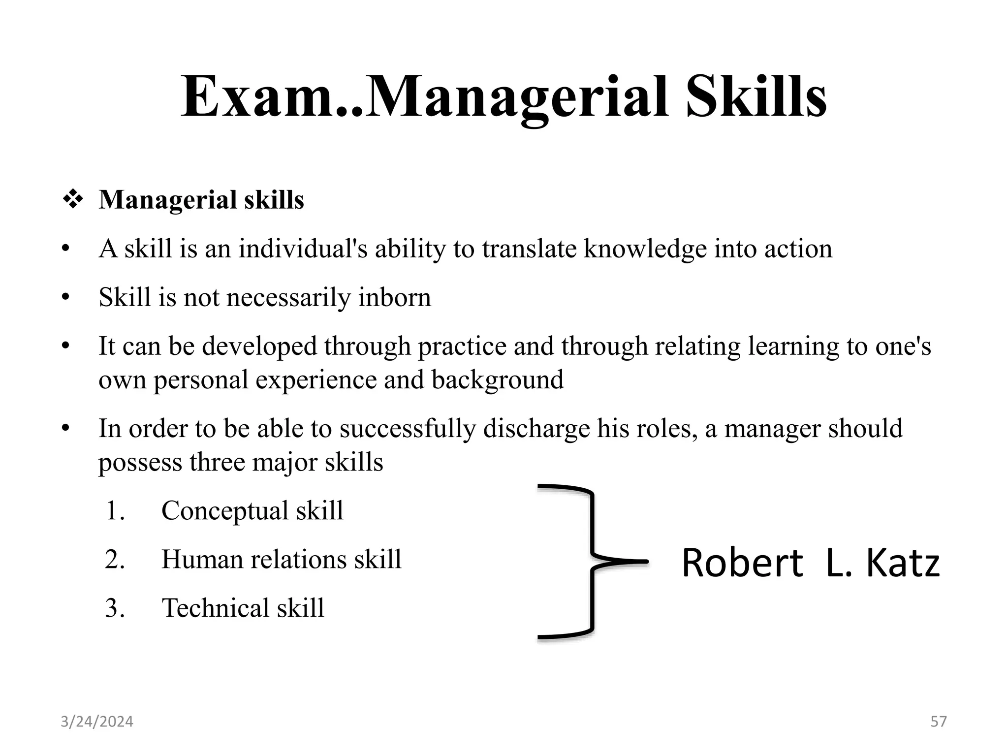 Exam..Managerial Skills
 Managerial skills
• A skill is an individual's ability to translate knowledge into action
• Skill is not necessarily inborn
• It can be developed through practice and through relating learning to one's
own personal experience and background
• In order to be able to successfully discharge his roles, a manager should
possess three major skills
1. Conceptual skill
2. Human relations skill
3. Technical skill
57
3/24/2024
Robert L. Katz
 