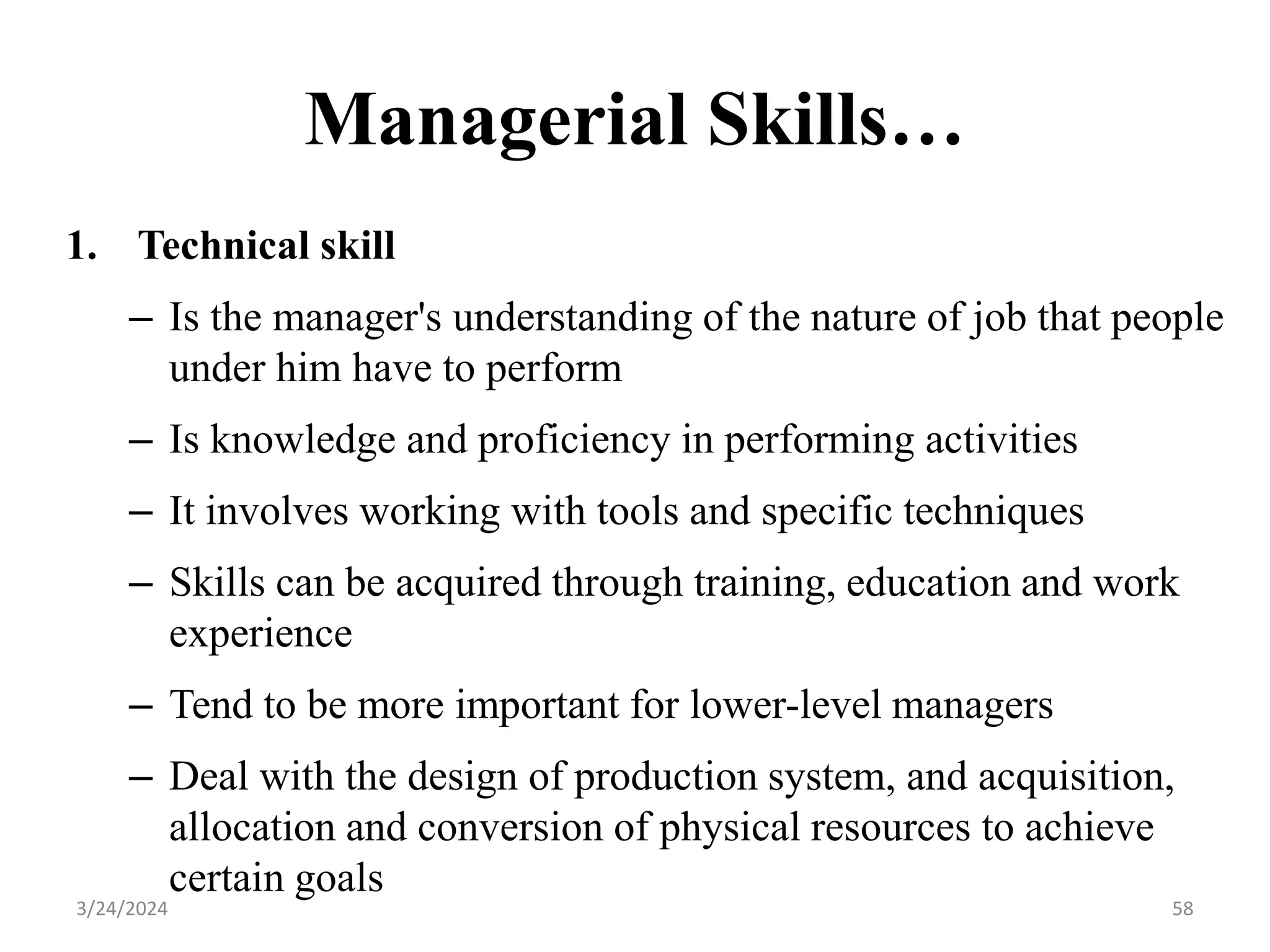 Managerial Skills…
1. Technical skill
– Is the manager's understanding of the nature of job that people
under him have to perform
– Is knowledge and proficiency in performing activities
– It involves working with tools and specific techniques
– Skills can be acquired through training, education and work
experience
– Tend to be more important for lower-level managers
– Deal with the design of production system, and acquisition,
allocation and conversion of physical resources to achieve
certain goals
58
3/24/2024
 