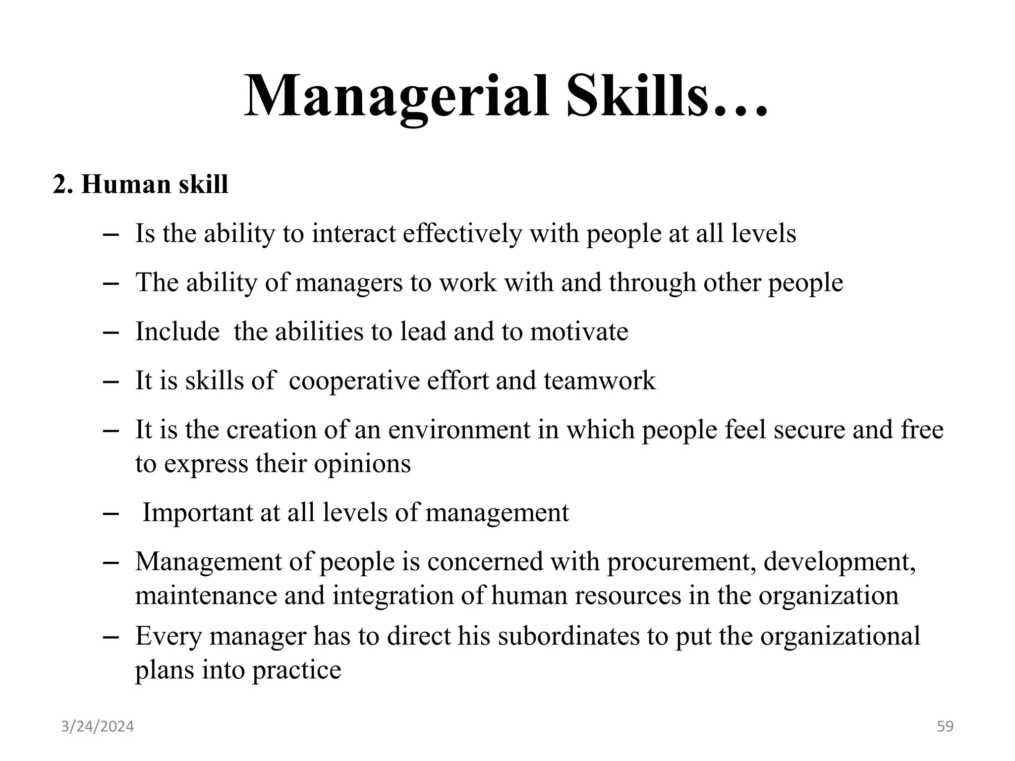 Managerial Skills…
2. Human skill
– Is the ability to interact effectively with people at all levels
– The ability of managers to work with and through other people
– Include the abilities to lead and to motivate
– It is skills of cooperative effort and teamwork
– It is the creation of an environment in which people feel secure and free
to express their opinions
– Important at all levels of management
– Management of people is concerned with procurement, development,
maintenance and integration of human resources in the organization
– Every manager has to direct his subordinates to put the organizational
plans into practice
59
3/24/2024
 