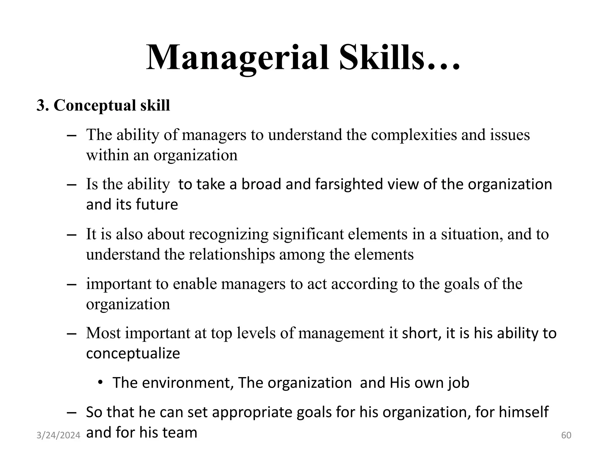 Managerial Skills…
3. Conceptual skill
– The ability of managers to understand the complexities and issues
within an organization
– Is the ability to take a broad and farsighted view of the organization
and its future
– It is also about recognizing significant elements in a situation, and to
understand the relationships among the elements
– important to enable managers to act according to the goals of the
organization
– Most important at top levels of management it short, it is his ability to
conceptualize
• The environment, The organization and His own job
– So that he can set appropriate goals for his organization, for himself
and for his team 60
3/24/2024
 