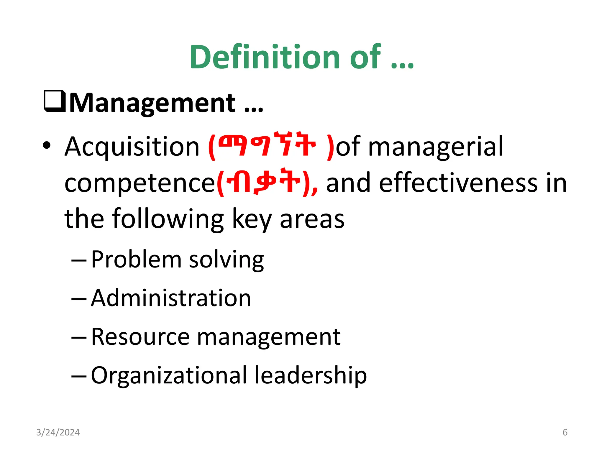 Definition of …
Management …
• Acquisition (ማግኘት )of managerial
competence(ብቃት), and effectiveness in
the following key areas
–Problem solving
–Administration
–Resource management
–Organizational leadership
3/24/2024 6
 