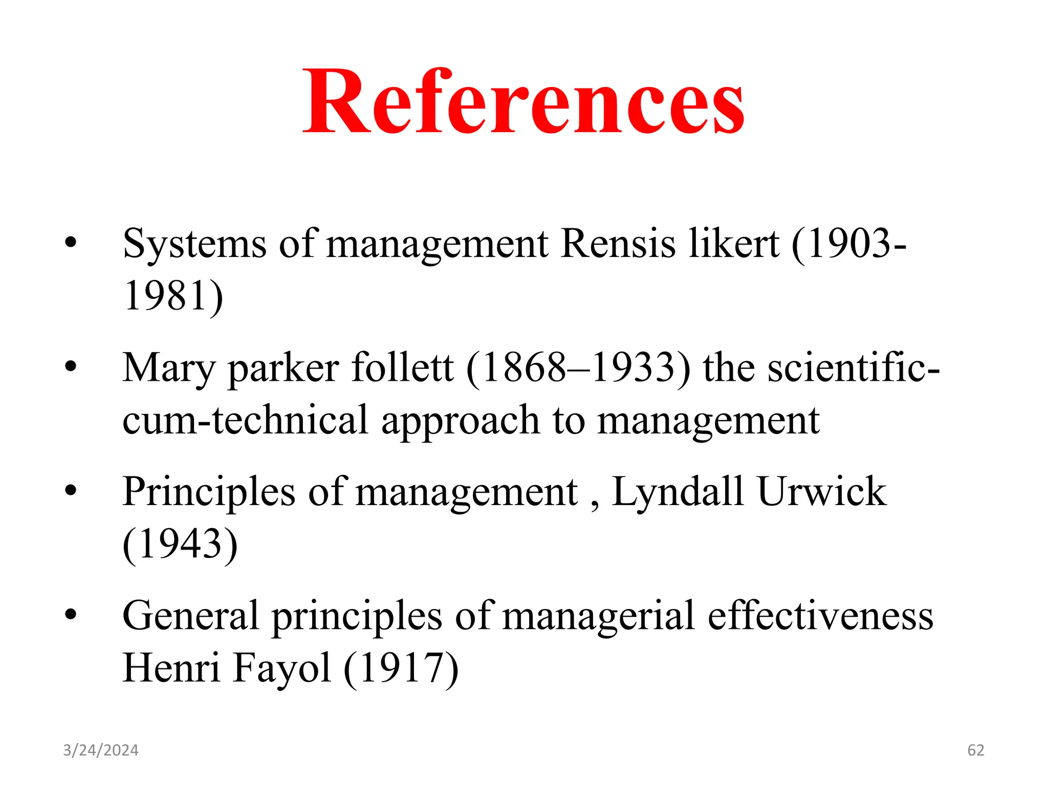 References
• Systems of management Rensis likert (1903-
1981)
• Mary parker follett (1868–1933) the scientific-
cum-technical approach to management
• Principles of management , Lyndall Urwick
(1943)
• General principles of managerial effectiveness
Henri Fayol (1917)
3/24/2024 62
 
