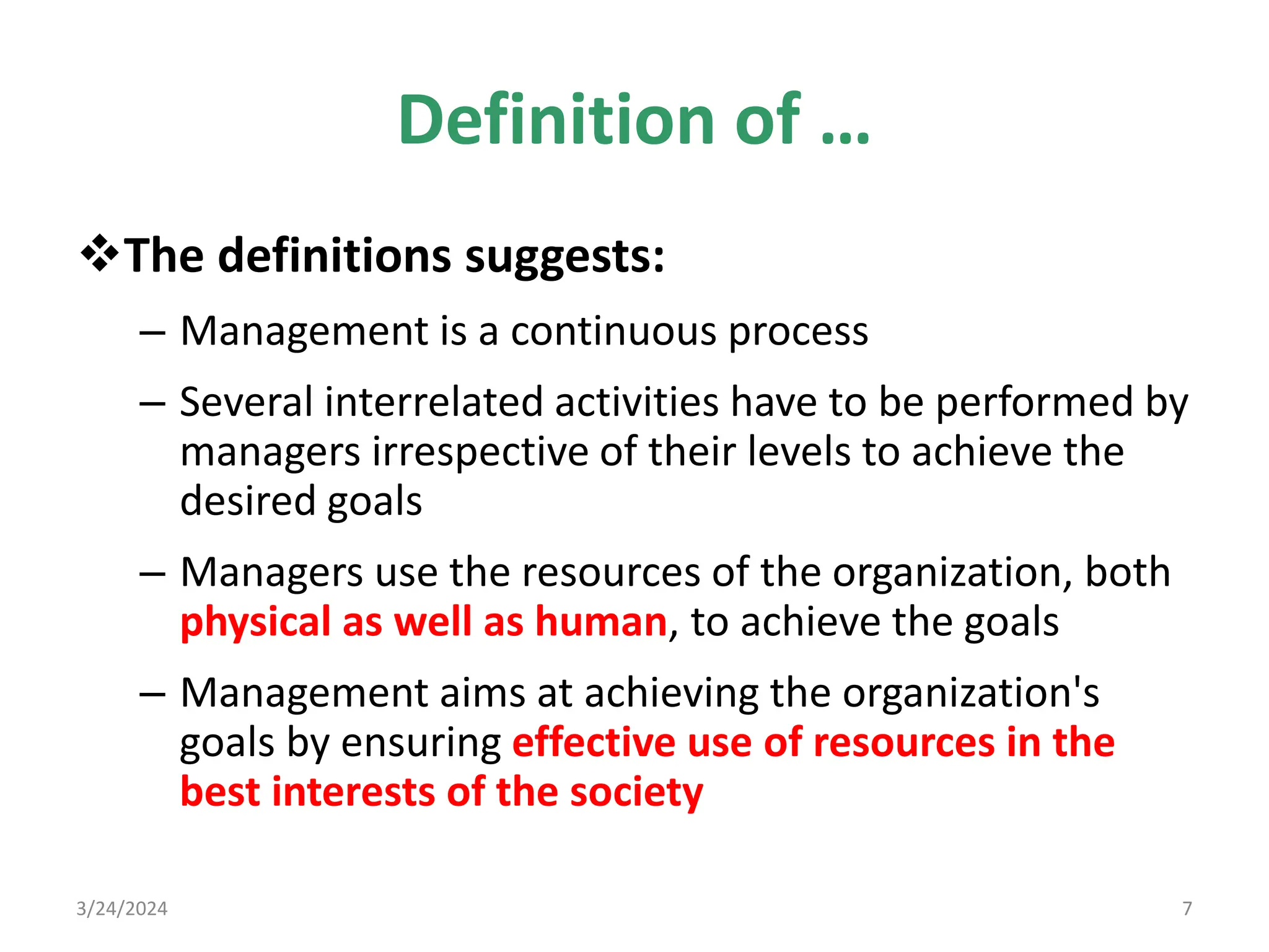 Definition of …
The definitions suggests:
– Management is a continuous process
– Several interrelated activities have to be performed by
managers irrespective of their levels to achieve the
desired goals
– Managers use the resources of the organization, both
physical as well as human, to achieve the goals
– Management aims at achieving the organization's
goals by ensuring effective use of resources in the
best interests of the society
3/24/2024 7
 