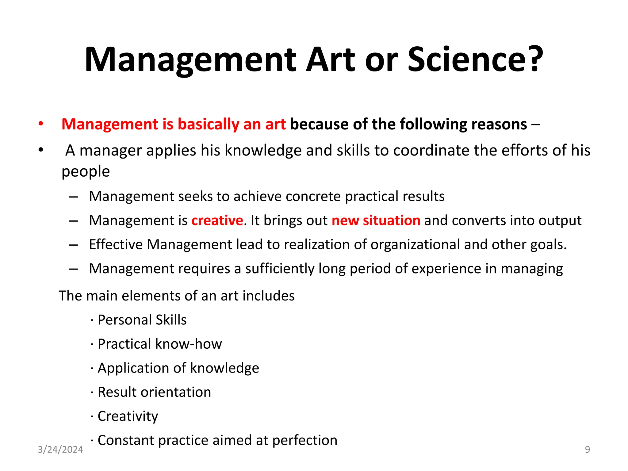 Management Art or Science?
• Management is basically an art because of the following reasons –
• A manager applies his knowledge and skills to coordinate the efforts of his
people
– Management seeks to achieve concrete practical results
– Management is creative. It brings out new situation and converts into output
– Effective Management lead to realization of organizational and other goals.
– Management requires a sufficiently long period of experience in managing
3/24/2024 9
The main elements of an art includes
· Personal Skills
· Practical know-how
· Application of knowledge
· Result orientation
· Creativity
· Constant practice aimed at perfection
 