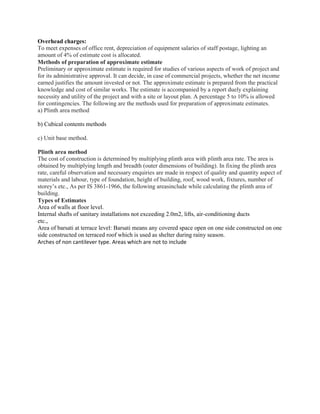 Overhead charges:
To meet expenses of office rent, depreciation of equipment salaries of staff postage, lighting an
amount of 4% of estimate cost is allocated.
Methods of preparation of approximate estimate
Preliminary or approximate estimate is required for studies of various aspects of work of project and
for its administrative approval. It can decide, in case of commercial projects, whether the net income
earned justifies the amount invested or not. The approximate estimate is prepared from the practical
knowledge and cost of similar works. The estimate is accompanied by a report duely explaining
necessity and utility of the project and with a site or layout plan. A percentage 5 to 10% is allowed
for contingencies. The following are the methods used for preparation of approximate estimates.
a) Plinth area method
b) Cubical contents methods
c) Unit base method.
Plinth area method
The cost of construction is determined by multiplying plinth area with plinth area rate. The area is
obtained by multiplying length and breadth (outer dimensions of building). In fixing the plinth area
rate, careful observation and necessary enquiries are made in respect of quality and quantity aspect of
materials and labour, type of foundation, height of building, roof, wood work, fixtures, number of
storey’s etc., As per IS 3861-1966, the following areasinclude while calculating the plinth area of
building.
Types of Estimates
Area of walls at floor level.
Internal shafts of sanitary installations not exceeding 2.0m2, lifts, air-conditioning ducts
etc.,
Area of barsati at terrace level: Barsati means any covered space open on one side constructed on one
side constructed on terraced roof which is used as shelter during rainy season.
Arches of non cantilever type. Areas which are not to include
 