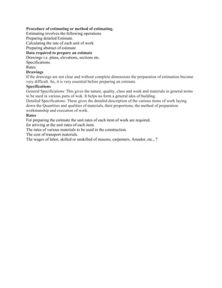 Procedure of estimating or method of estimating.
Estimating involves the following operations
Preparing detailed Estimate.
Calculating the rate of each unit of work
Preparing abstract of estimate
Data required to prepare an estimate
Drawings i.e. plans, elevations, sections etc.
Specifications.
Rates.
Drawings
If the drawings are not clear and without complete dimensions the preparation of estimation become
very difficult. So, it is very essential before preparing an estimate.
Specifications
General Specifications: This gives the nature, quality, class and work and materials in general terms
to be used in various parts of wok. It helps no form a general idea of building.
Detailed Specifications: These gives the detailed description of the various items of work laying
down the Quantities and qualities of materials, their proportions, the method of preparation
workmanship and execution of work.
Rates
For preparing the estimate the unit rates of each item of work are required.
for arriving at the unit rates of each item.
The rates of various materials to be used in the construction.
The cost of transport materials.
The wages of labor, skilled or unskilled of masons, carpenters, Amador, etc., 7
 