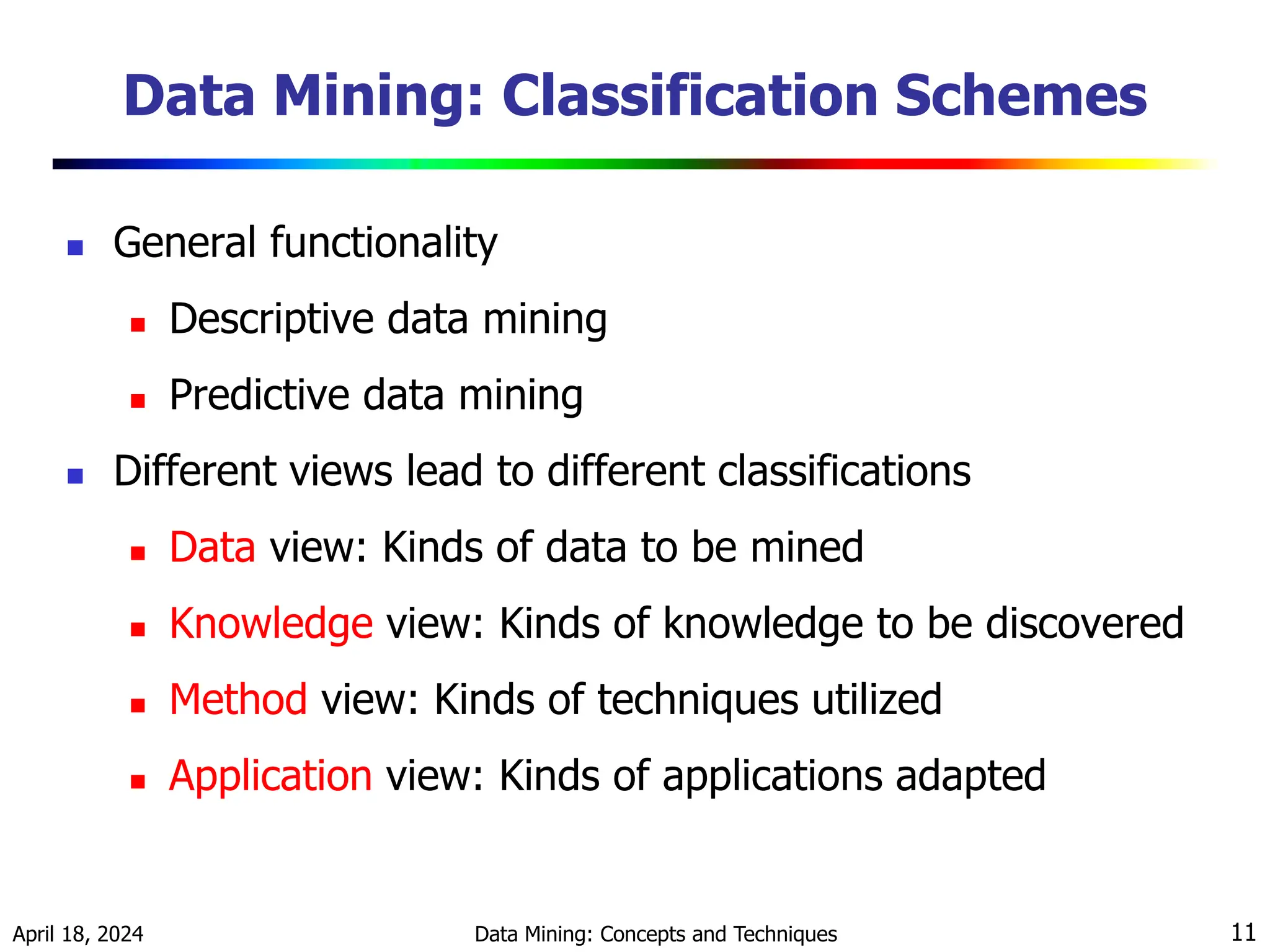 April 18, 2024 Data Mining: Concepts and Techniques 11 Data Mining: Classification Schemes  General functionality  Descriptive data mining  Predictive data mining  Different views lead to different classifications  Data view: Kinds of data to be mined  Knowledge view: Kinds of knowledge to be discovered  Method view: Kinds of techniques utilized  Application view: Kinds of applications adapted 