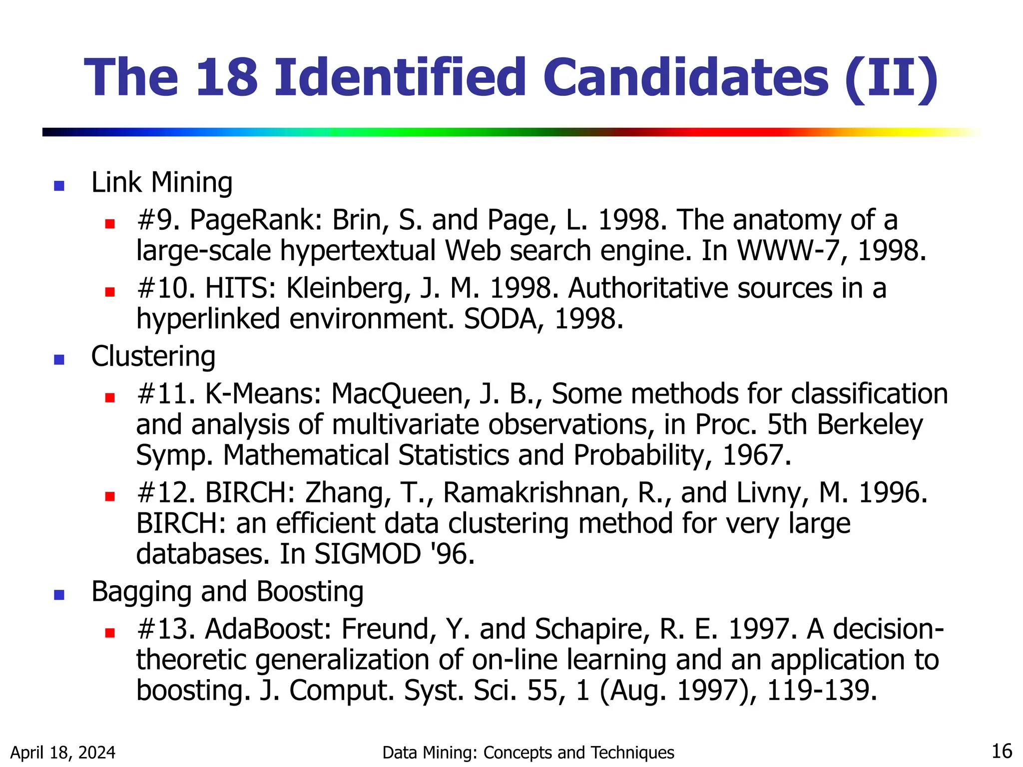 April 18, 2024 Data Mining: Concepts and Techniques 16 The 18 Identified Candidates (II)  Link Mining  #9. PageRank: Brin, S. and Page, L. 1998. The anatomy of a large-scale hypertextual Web search engine. In WWW-7, 1998.  #10. HITS: Kleinberg, J. M. 1998. Authoritative sources in a hyperlinked environment. SODA, 1998.  Clustering  #11. K-Means: MacQueen, J. B., Some methods for classification and analysis of multivariate observations, in Proc. 5th Berkeley Symp. Mathematical Statistics and Probability, 1967.  #12. BIRCH: Zhang, T., Ramakrishnan, R., and Livny, M. 1996. BIRCH: an efficient data clustering method for very large databases. In SIGMOD '96.  Bagging and Boosting  #13. AdaBoost: Freund, Y. and Schapire, R. E. 1997. A decision- theoretic generalization of on-line learning and an application to boosting. J. Comput. Syst. Sci. 55, 1 (Aug. 1997), 119-139. 