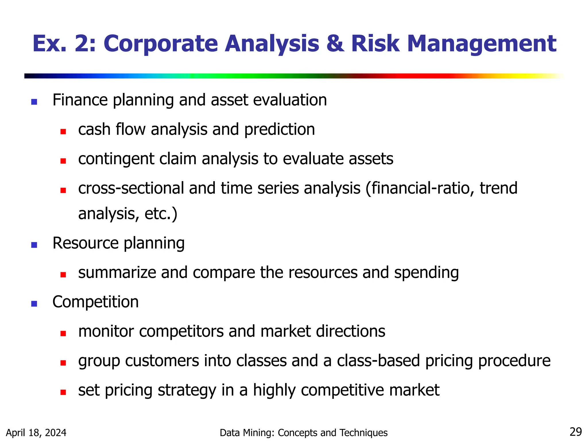 April 18, 2024 Data Mining: Concepts and Techniques 29 Ex. 2: Corporate Analysis & Risk Management  Finance planning and asset evaluation  cash flow analysis and prediction  contingent claim analysis to evaluate assets  cross-sectional and time series analysis (financial-ratio, trend analysis, etc.)  Resource planning  summarize and compare the resources and spending  Competition  monitor competitors and market directions  group customers into classes and a class-based pricing procedure  set pricing strategy in a highly competitive market 