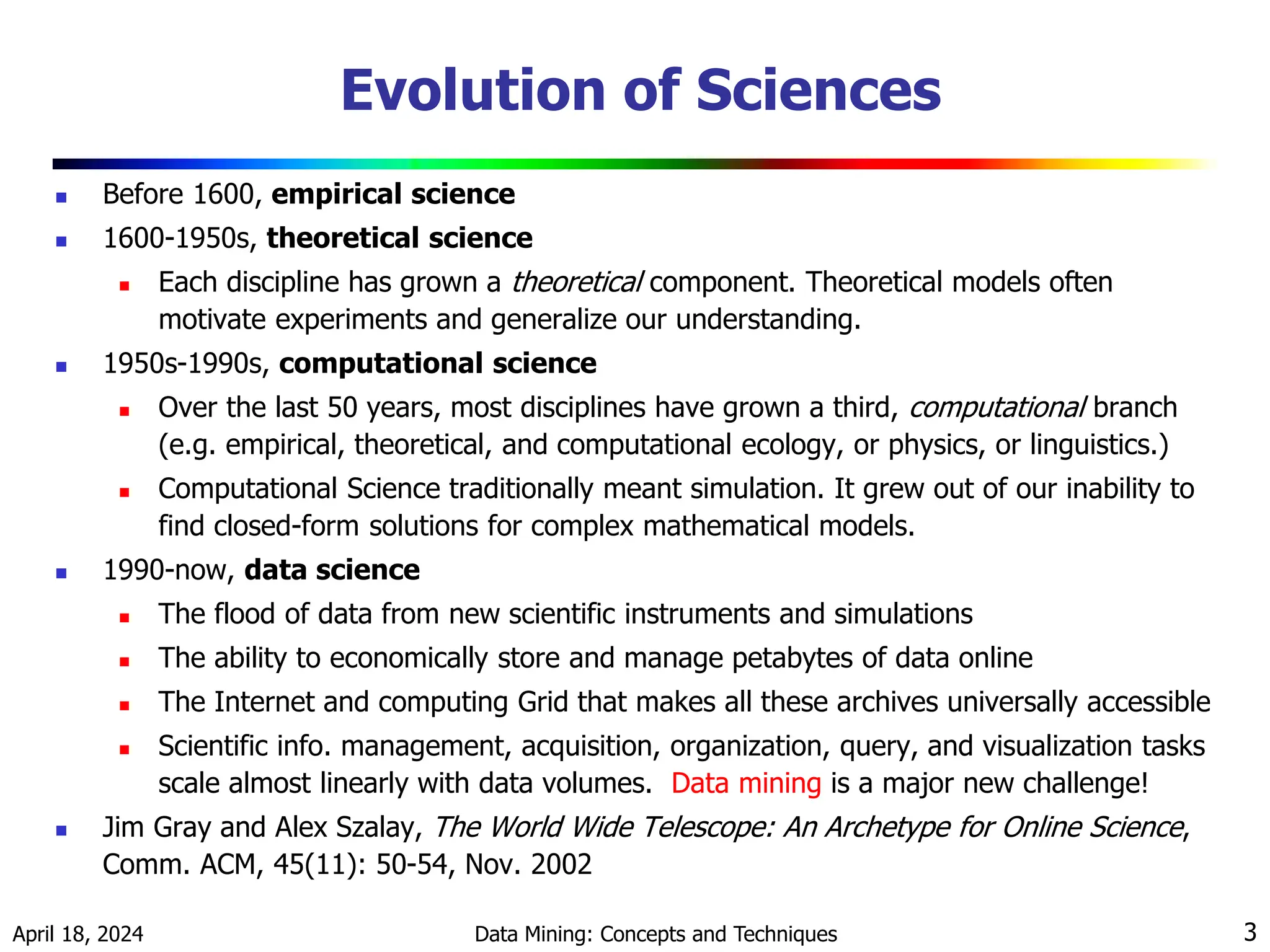 April 18, 2024 Data Mining: Concepts and Techniques 3 Evolution of Sciences  Before 1600, empirical science  1600-1950s, theoretical science  Each discipline has grown a theoretical component. Theoretical models often motivate experiments and generalize our understanding.  1950s-1990s, computational science  Over the last 50 years, most disciplines have grown a third, computational branch (e.g. empirical, theoretical, and computational ecology, or physics, or linguistics.)  Computational Science traditionally meant simulation. It grew out of our inability to find closed-form solutions for complex mathematical models.  1990-now, data science  The flood of data from new scientific instruments and simulations  The ability to economically store and manage petabytes of data online  The Internet and computing Grid that makes all these archives universally accessible  Scientific info. management, acquisition, organization, query, and visualization tasks scale almost linearly with data volumes. Data mining is a major new challenge!  Jim Gray and Alex Szalay, The World Wide Telescope: An Archetype for Online Science, Comm. ACM, 45(11): 50-54, Nov. 2002 