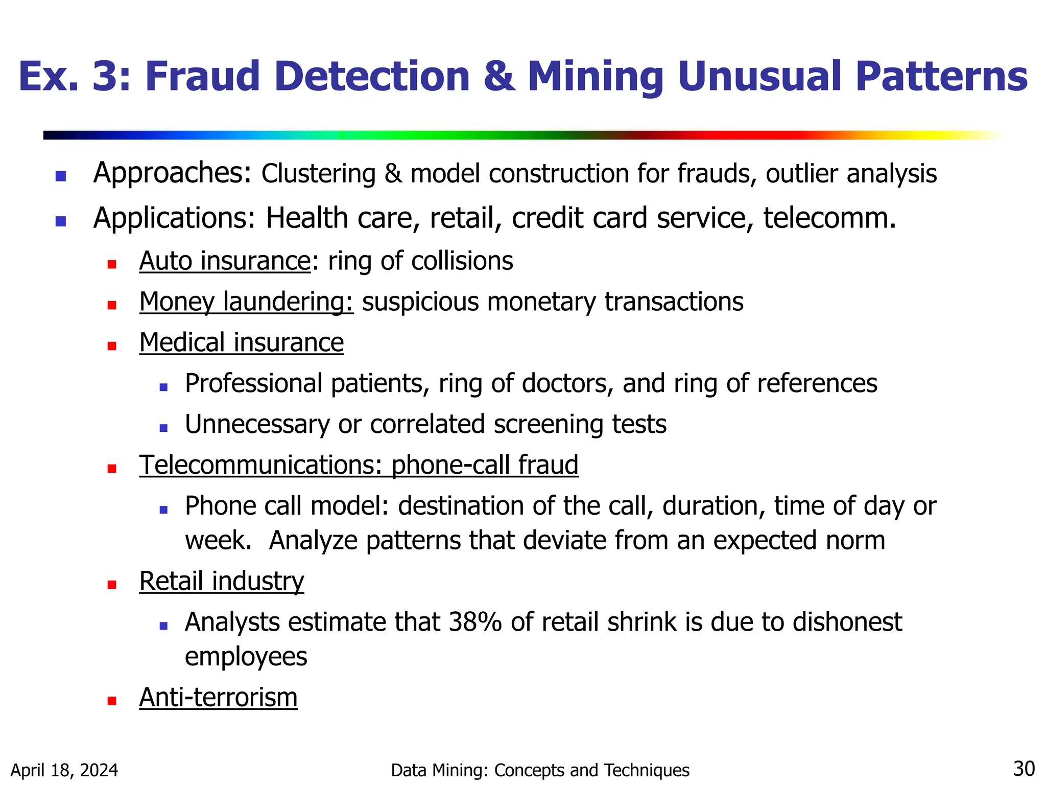 April 18, 2024 Data Mining: Concepts and Techniques 30 Ex. 3: Fraud Detection & Mining Unusual Patterns  Approaches: Clustering & model construction for frauds, outlier analysis  Applications: Health care, retail, credit card service, telecomm.  Auto insurance: ring of collisions  Money laundering: suspicious monetary transactions  Medical insurance  Professional patients, ring of doctors, and ring of references  Unnecessary or correlated screening tests  Telecommunications: phone-call fraud  Phone call model: destination of the call, duration, time of day or week. Analyze patterns that deviate from an expected norm  Retail industry  Analysts estimate that 38% of retail shrink is due to dishonest employees  Anti-terrorism 