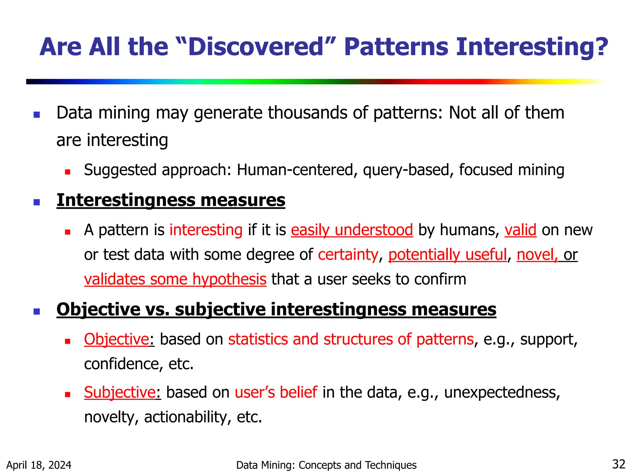 April 18, 2024 Data Mining: Concepts and Techniques 32 Are All the “Discovered” Patterns Interesting?  Data mining may generate thousands of patterns: Not all of them are interesting  Suggested approach: Human-centered, query-based, focused mining  Interestingness measures  A pattern is interesting if it is easily understood by humans, valid on new or test data with some degree of certainty, potentially useful, novel, or validates some hypothesis that a user seeks to confirm  Objective vs. subjective interestingness measures  Objective: based on statistics and structures of patterns, e.g., support, confidence, etc.  Subjective: based on user’s belief in the data, e.g., unexpectedness, novelty, actionability, etc. 