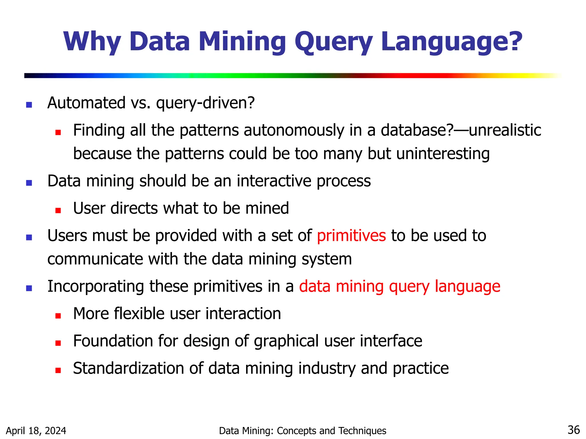 April 18, 2024 Data Mining: Concepts and Techniques 36 Why Data Mining Query Language?  Automated vs. query-driven?  Finding all the patterns autonomously in a database?—unrealistic because the patterns could be too many but uninteresting  Data mining should be an interactive process  User directs what to be mined  Users must be provided with a set of primitives to be used to communicate with the data mining system  Incorporating these primitives in a data mining query language  More flexible user interaction  Foundation for design of graphical user interface  Standardization of data mining industry and practice 
