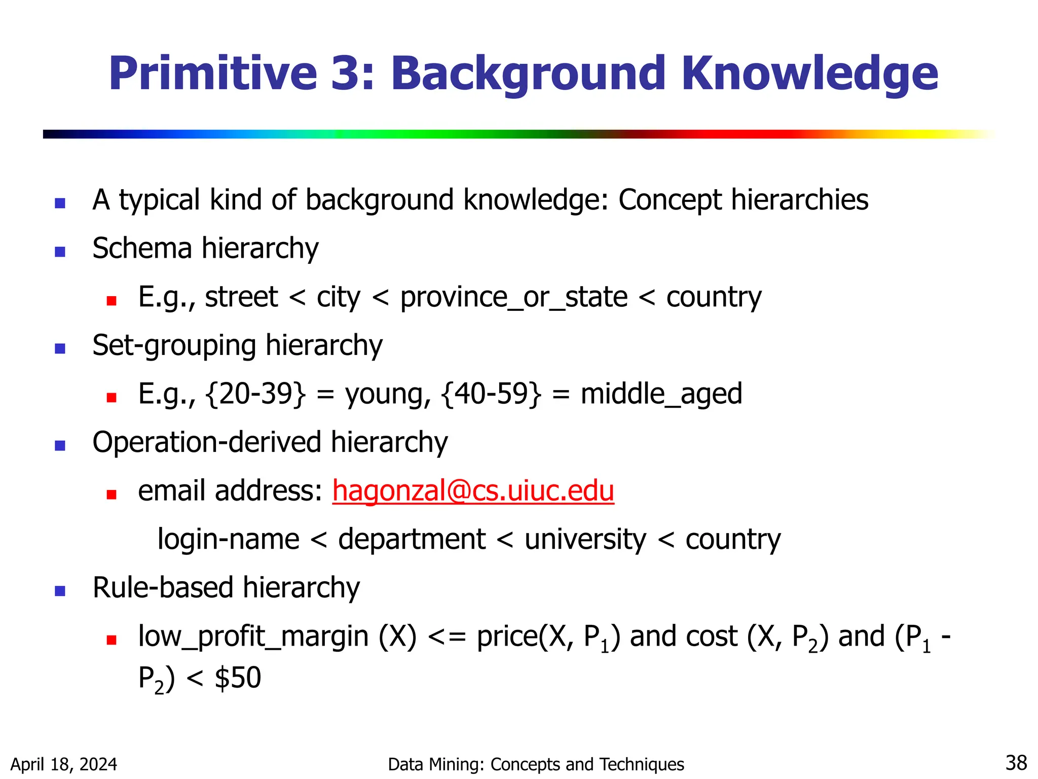 April 18, 2024 Data Mining: Concepts and Techniques 38 Primitive 3: Background Knowledge  A typical kind of background knowledge: Concept hierarchies  Schema hierarchy  E.g., street < city < province_or_state < country  Set-grouping hierarchy  E.g., {20-39} = young, {40-59} = middle_aged  Operation-derived hierarchy  email address: hagonzal@cs.uiuc.edu login-name < department < university < country  Rule-based hierarchy  low_profit_margin (X) <= price(X, P1) and cost (X, P2) and (P1 - P2) < $50 