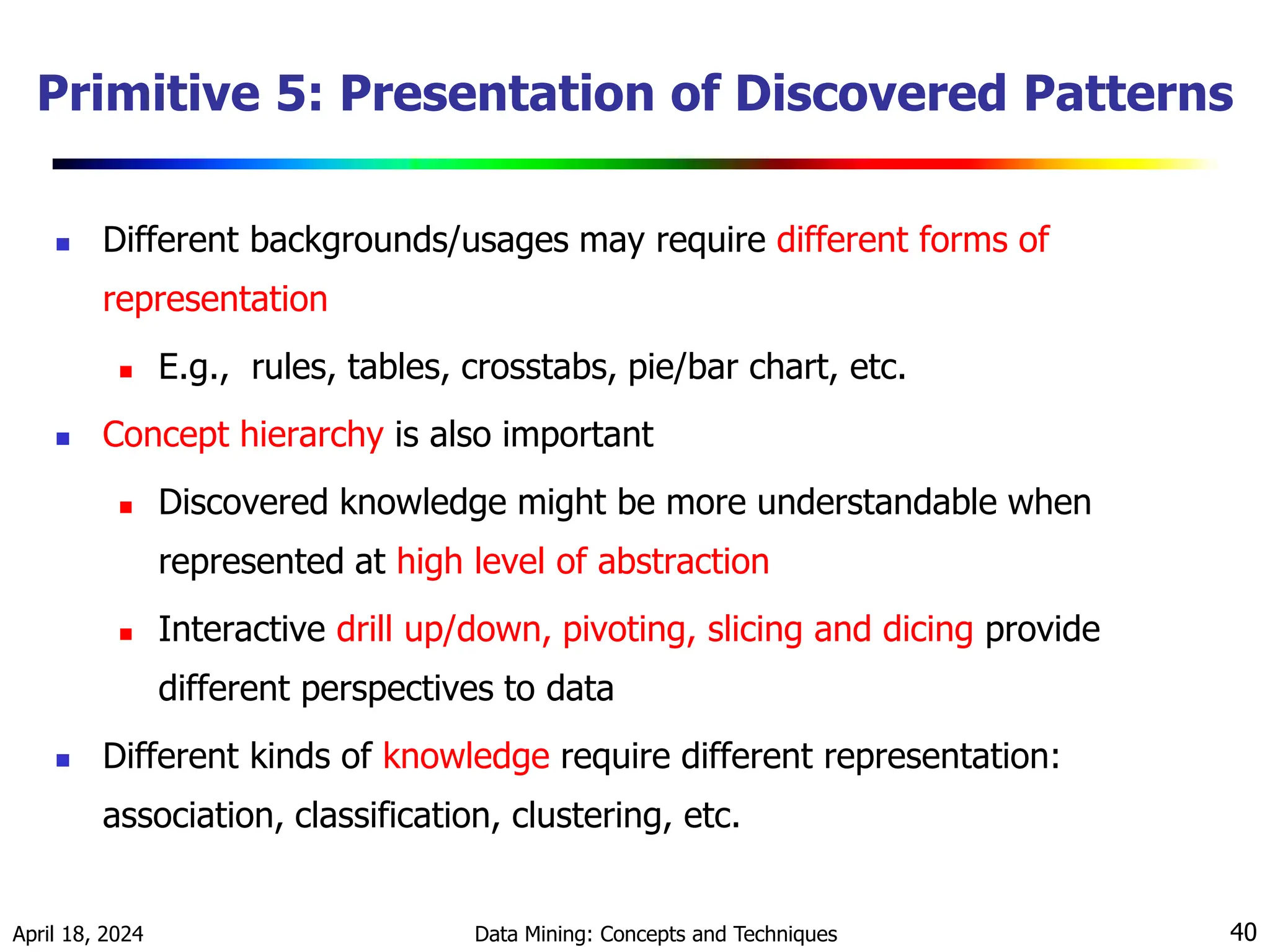 April 18, 2024 Data Mining: Concepts and Techniques 40 Primitive 5: Presentation of Discovered Patterns  Different backgrounds/usages may require different forms of representation  E.g., rules, tables, crosstabs, pie/bar chart, etc.  Concept hierarchy is also important  Discovered knowledge might be more understandable when represented at high level of abstraction  Interactive drill up/down, pivoting, slicing and dicing provide different perspectives to data  Different kinds of knowledge require different representation: association, classification, clustering, etc. 