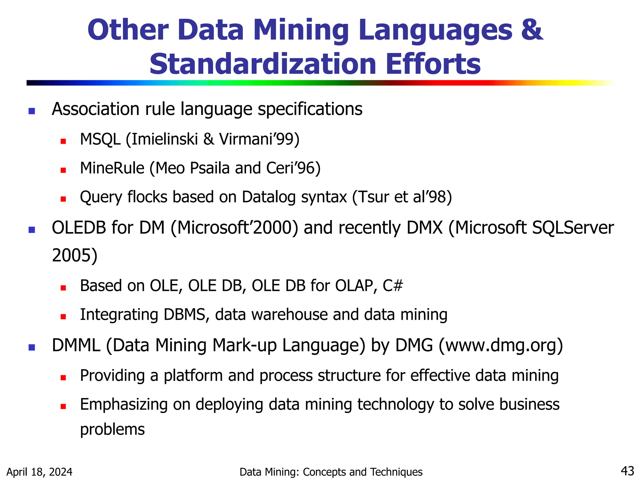 April 18, 2024 Data Mining: Concepts and Techniques 43 Other Data Mining Languages & Standardization Efforts  Association rule language specifications  MSQL (Imielinski & Virmani’99)  MineRule (Meo Psaila and Ceri’96)  Query flocks based on Datalog syntax (Tsur et al’98)  OLEDB for DM (Microsoft’2000) and recently DMX (Microsoft SQLServer 2005)  Based on OLE, OLE DB, OLE DB for OLAP, C#  Integrating DBMS, data warehouse and data mining  DMML (Data Mining Mark-up Language) by DMG (www.dmg.org)  Providing a platform and process structure for effective data mining  Emphasizing on deploying data mining technology to solve business problems 