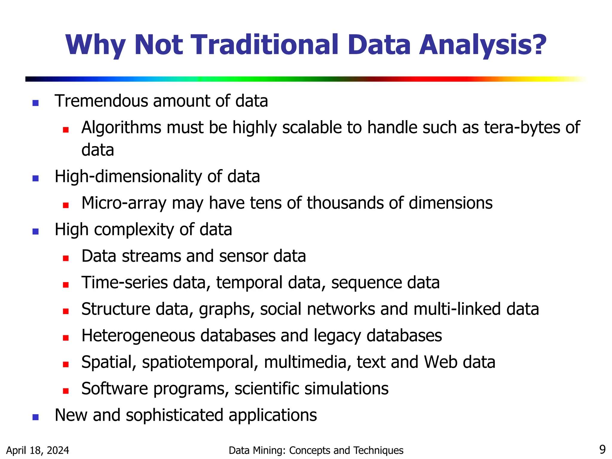 April 18, 2024 Data Mining: Concepts and Techniques 9 Why Not Traditional Data Analysis?  Tremendous amount of data  Algorithms must be highly scalable to handle such as tera-bytes of data  High-dimensionality of data  Micro-array may have tens of thousands of dimensions  High complexity of data  Data streams and sensor data  Time-series data, temporal data, sequence data  Structure data, graphs, social networks and multi-linked data  Heterogeneous databases and legacy databases  Spatial, spatiotemporal, multimedia, text and Web data  Software programs, scientific simulations  New and sophisticated applications 