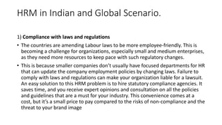 HRM in Indian and Global Scenario.
1) Compliance with laws and regulations
• The countries are amending Labour laws to be more employee-friendly. This is
becoming a challenge for organizations, especially small and medium enterprises,
as they need more resources to keep pace with such regulatory changes.
• This is because smaller companies don’t usually have focused departments for HR
that can update the company employment policies by changing laws. Failure to
comply with laws and regulations can make your organization liable for a lawsuit.
An easy solution to this HRM problem is to hire statutory compliance agencies. It
saves time, and you receive expert opinions and consultation on all the policies
and guidelines that are a must for your industry. This convenience comes at a
cost, but it’s a small price to pay compared to the risks of non-compliance and the
threat to your brand image
 