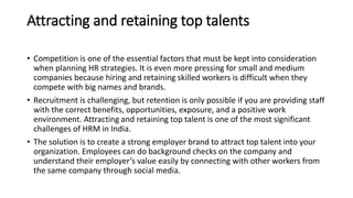 Attracting and retaining top talents
• Competition is one of the essential factors that must be kept into consideration
when planning HR strategies. It is even more pressing for small and medium
companies because hiring and retaining skilled workers is difficult when they
compete with big names and brands.
• Recruitment is challenging, but retention is only possible if you are providing staff
with the correct benefits, opportunities, exposure, and a positive work
environment. Attracting and retaining top talent is one of the most significant
challenges of HRM in India.
• The solution is to create a strong employer brand to attract top talent into your
organization. Employees can do background checks on the company and
understand their employer’s value easily by connecting with other workers from
the same company through social media.
 