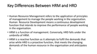 Key Differences Between HRM and HRD
• Human Resource Management refers to the application of principles
of management to manage the people working in the organisation.
Human Resource Development means a continuous development
function that intends to improve the performance of people working
in the organisation.
• HRM is a function of management. Conversely, HRD falls under the
umbrella of HRM.
• HRM is a reactive function as it attempts to fulfil the demands that
arise while HRD is a proactive function, that meets the changing
demands of the human resource in the organisation and anticipates
it.
 