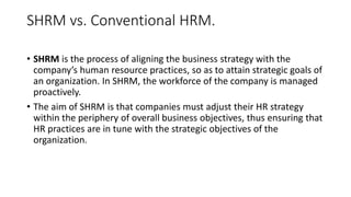 SHRM vs. Conventional HRM.
• SHRM is the process of aligning the business strategy with the
company’s human resource practices, so as to attain strategic goals of
an organization. In SHRM, the workforce of the company is managed
proactively.
• The aim of SHRM is that companies must adjust their HR strategy
within the periphery of overall business objectives, thus ensuring that
HR practices are in tune with the strategic objectives of the
organization.
 