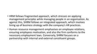 • HRM follows fragmented approach, which stresses on applying
management principles while managing people in an organisation. As
against this, SHRM follows an integrated approach, which involves
lining up of business strategy with the company’s HR practices.
• Human resource management emphasises on employee relations,
ensuring employees motivation, and also the firm conforms to the
necessary employment laws. Conversely, SHRM focuses on a
partnership with internal and external constituent groups.
 